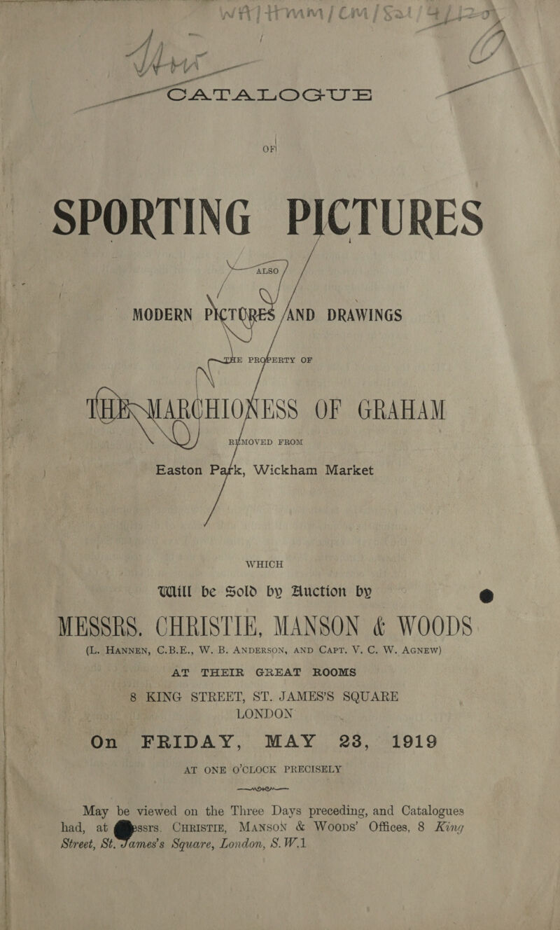 ig memes a me | | re 7 VA YY Nee : ee.’ Ve OATATLOGUE ., OF) pai Vos MODERN P —e DRAWINGS co MAROHIONESS OF GRAHAM REMOVED FROM Easton Park, Wickham Market WHICH Will be Sold by Auction by ‘oh MESSRS. CHRISTIE, MANSON &amp; WOODS AT THEIR GREAT ROOMS 8 KING STREET, ST. JAMES’'SS SQUARE LONDON On FRIDAY, MAY 23, 1919 AT ONE O'CLOCK PRECISELY —AO+KO— May be viewed on the Three Days preceding, and Catalogues had, at ssrs, CHRISTIE, MansoN &amp; Woops’ Offices, 8 King Street, St. James's Square, London, S.W.1