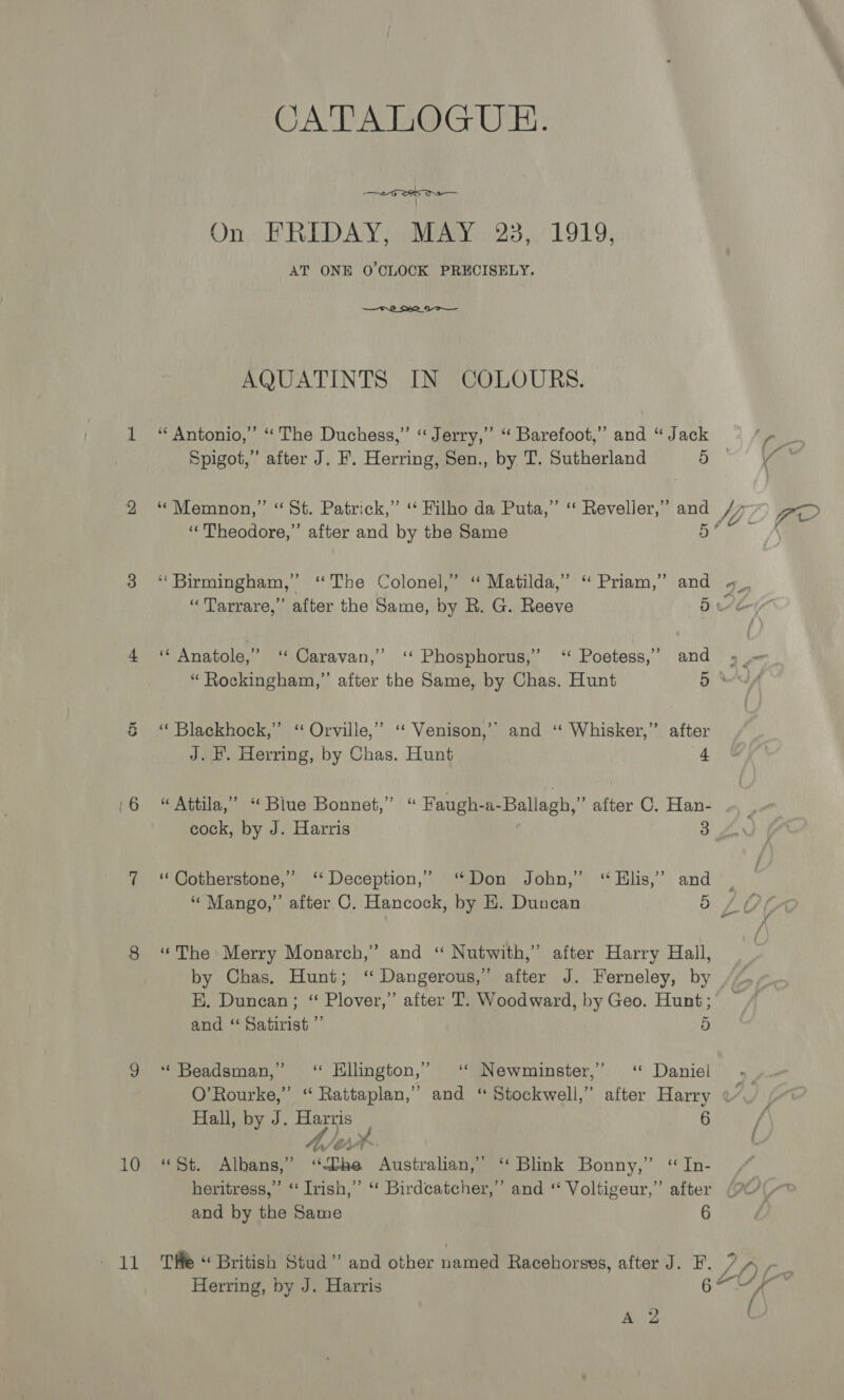 10 11  AQUATINTS IN COLOURS. 5 “Theodore,” after and by the Same 5 fo t and J. F. Herring, by Chas. Hunt cock, by J. Harris ‘‘Cotherstone,” ‘‘ Deception,” “Mango,” after C. Hancock, 4 by E. Duncan 5 and ‘ Satirist ”’ ‘ Beadsman,” “ Hillington,’ Hall, by J. Harris A A 7 ‘¢ Newminster,”’ o 6 and by the Same Herring, by J. Harris A 2 6 salt 6 - 7 f) r J ( - oa“