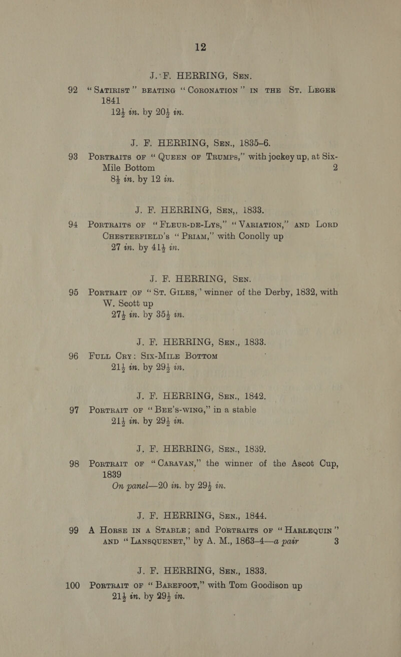 92 93 94 95 96 97 98 99 100 12 J.:F. HERRING, Sen. “ SaTIRIST’”’ BEATING ‘‘ CORONATION’ IN THE St. LEGER 1841 123 am. by 205 an. J. F. HERRING, Sen., 1835-6. PorRTRAITS OF “ QUEEN OF TRuMps,” with jockey up, at Six- Mile Bottom 2 84 m. by 12 an. J. F. HERRING, Sen,, 1833. PorRTRAITS OF ‘ FLEUR-DE-Lys,” ‘‘ VARIATION,’ AND LorD CHESTERFIELD’s “ Priam,” with Conolly up 27 an. by 414 m. J. F. HERRING, Sen. PortTRAIT oF “St, GILES,’ winner of the Derby, 1832, with W. Scott up 274 m. by 354 im. J. F. HERRING, Sen., 1833. Fupuut Cry: Srx-Minte Bortom 214 im. by 294 an. J. EF. HERRING, Sen., 1842. PortTRAIT OF ‘“ BEE’S-WING,” in a stable 214 um. by 294 an. J. F. HERRING, Szn., 1839. PortRAIT oF “CARAVAN,” the winner of the Ascot Cup, 1839 On panel—20 in. by 294 an. J. F. HERRING, Sen., 1844. A Horses IN A STABLE; and Portraits oF “ HARLEQUIN” AND ‘“ LANSQUENET,” by A. M., 1863-4—a pair 3 J. F. HERRING, Szn., 1833. Portrait OF “ Bareroot,” with Tom Goodison up 214 am. by 294 an.