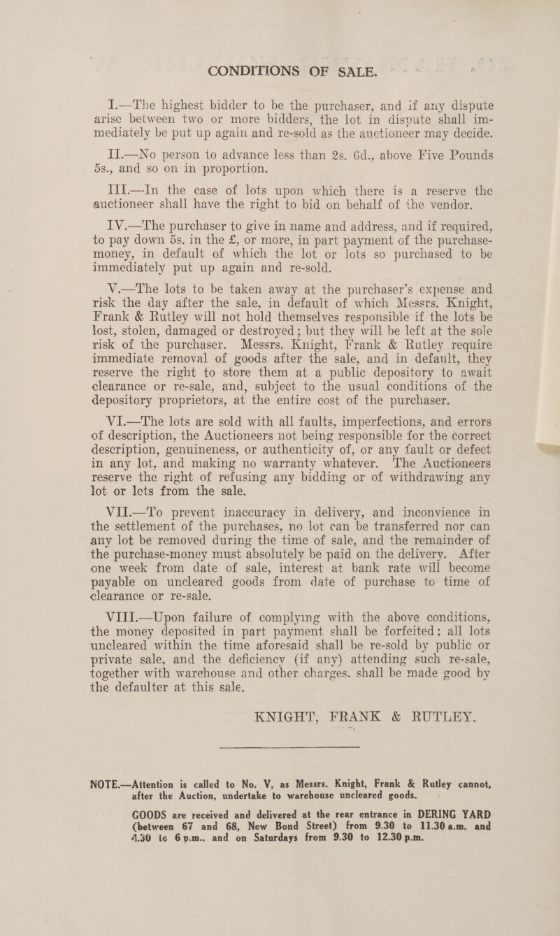 CONDITIONS OF SALE. I.—The highest bidder to be the purchaser, and if any dispute arisc between two or more bidders, the lot in dispute shall im- mediately be put up again and re-sold as the auctioneer may decide. II.—No person 1o advance less than 2s. 6d., above Five Pounds 5s., and so on in proportion. IIiI.—-In the case of lots upon which there is a reserve the auctioneer shall have the right to bid on behalf of the vendor. IV.—The purchaser to give in name and address, and if required, to pay down ds. in the £, or more, in part payment of the purchase- money, in default of which the lot or lots so purchased to be immediately put up again and re-sold. V.—tThe lots to be taken away at the purchaser’s expense and risk the day after the sale, in default of which Messrs. Knight, Frank &amp; Rutley will not hold themselves responsible if the lots be lost, stolen, damaged or destroyed; but they will be left at the sole risk of the purchaser. Messrs. Knight, Frank &amp; Rutley require immediate removal of goods after the sale, and in default, they reserve the right to store them at a public depository to await clearance or re-sale, and, subject to the usual conditions of the depository proprietors, at the entire cost of the purchaser. VI.—The lots are sold with all faults, imperfections, and errors of description, the Auctioneers not being responsible for the correct description, genuineness, or authenticity of, or any fault or defect in any lot, and making no warranty whatever. The Auctioneers reserve the right of refusing any bidding or of withdrawing any lot or Icts from the sale. VII.—To prevent inaccuracy in delivery, and inconvience in the settlement of the purchases, no lot can be transferred nor can any lot be removed during the time of sale, and the remainder of the purchase-money must absolutely be paid on the delivery. After one week from date of sale, interest at bank rate will become payable on uncleared goods from date of purchase to time of clearance or re-sale. VIII.—Upon failure of complying with the above conditions, the money deposited in part payment shall be forfeited; all lots uncleared within the time aforesaid shall be re-sold by public or private sale, and the deficiency (if any) attending such re-sale, together with warehouse and other charges. shall be made good by the defaulter at this sale. KNIGHT, FRANK &amp; RUTLEY. NOTE.—Attention is called to No. V, as Messrs. Knight, Frank &amp; Rutley cannot, after the Auction, undertake to warehouse uncleared goods. GOODS are received and delivered at the rear entrance in DERING YARD (between 67 and 68, New Bond Street) from 9.30 to 11.30 a.m. and 4.30 (co 6y.m., and on Saturdays from 9.30 to 12.30 p.m.