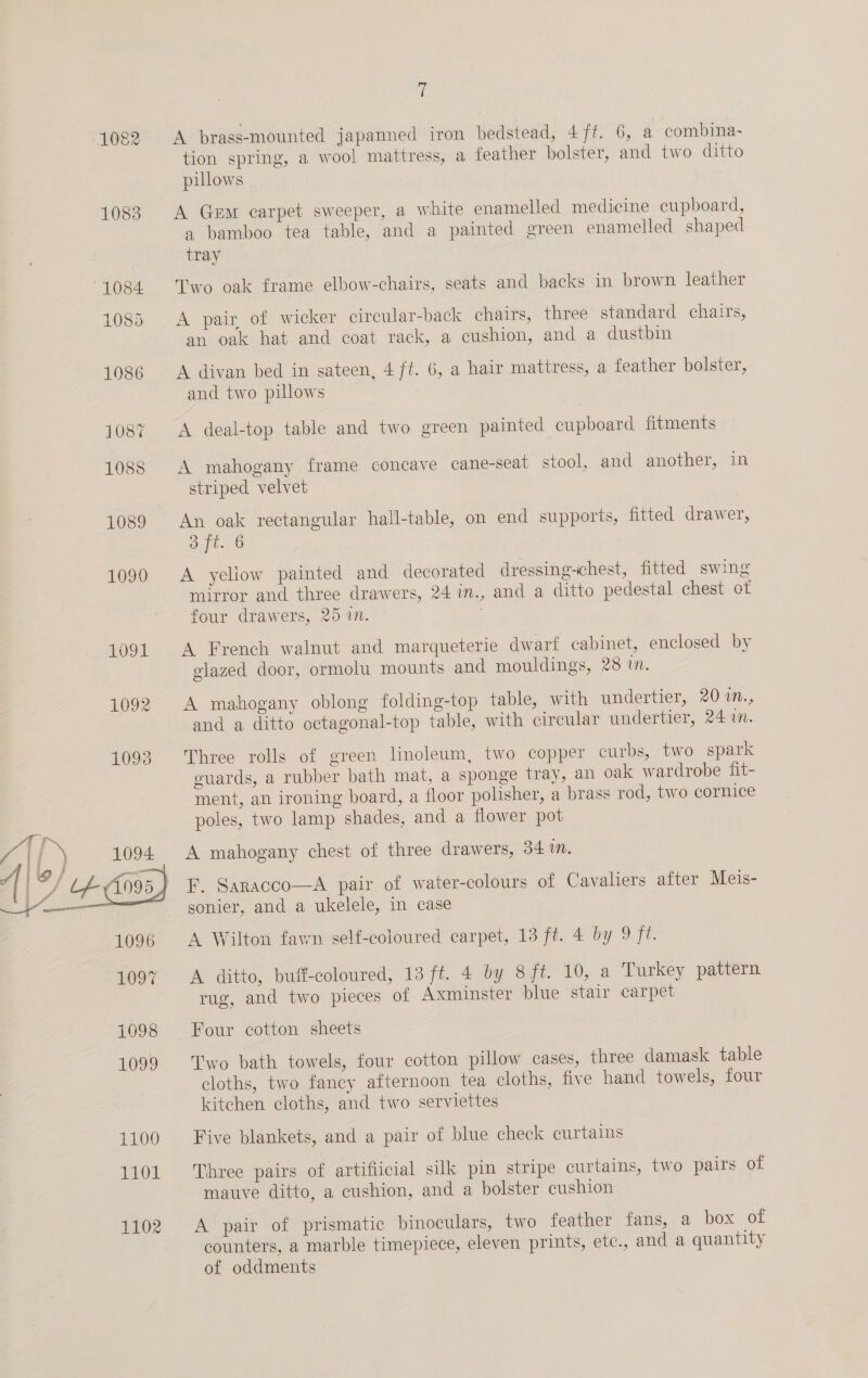 1083 fi tion spring, a wool mattress, a feather bolster, and two ditto pillows A Gem carpet sweeper, a white enamelled medicine cupboard, a bamboo tea table, and a painted green enamelled shaped tray Two oak frame elbow-chairs, seats and backs in brown leather A pair of wicker circular-back chairs, three standard chairs, an oak hat and coat rack, a cushion, and a dustbin A divan bed in sateen, 4 ft. 6, a hair mattress, a feather bolster, and two pillows A deal-top table and two green painted cupboard fitments A mahogany frame concave cane-seat stool, and another, in striped velvet An oak rectangular hall-table, on end supports, fitted drawer, at. 6 A yeliow painted and decorated dressing-chest, fitted swing mirror and three drawers, 24 in., and a ditto pedestal chest ot four drawers, 25 1n. | A French walnut and marqueterie dwarf cabinet, enclosed by glazed door, ormolu mounts and mouldings, 28 i. A mahogany oblong folding-top table, with undertier, 20 1m., and a ditto octagonal-top table, with circular undertier, 24 in. Three rolls of green linoleum, two copper curbs, two spark guards, a rubber bath mat, a sponge tray, an oak wardrobe fit- ment, an ironing board, a floor polisher, a brass rod, two cornice poles, two lamp shades, and a flower pot A mahogany chest of three drawers, 34 1. F. Saracco—A pair of water-colours of Cavaliers after Meis- sonier, and a ukelele, in case A Wilton fawn self-coloured carpet, 13 ft. 4 by 9 ft. A ditto, buff-coloured, 13 ft. 4 by 8 ft. 10, a Turkey pattern rug, and two pieces of Axminster blue stair carpet Four cotton sheets Two bath towels, four cotton pillow cases, three damask table cloths, two fancy afternoon tea cloths, five hand towels, four kitchen cloths, and two serviettes Five blankets, and a pair of blue check curtains Three pairs of artificial silk pin stripe curtains, two pairs of mauve ditto, a cushion, and a bolster cushion A pair of prismatic binoculars, two feather fans, a box of counters, a marble timepiece, eleven prints, ete., and a quantity of oddments