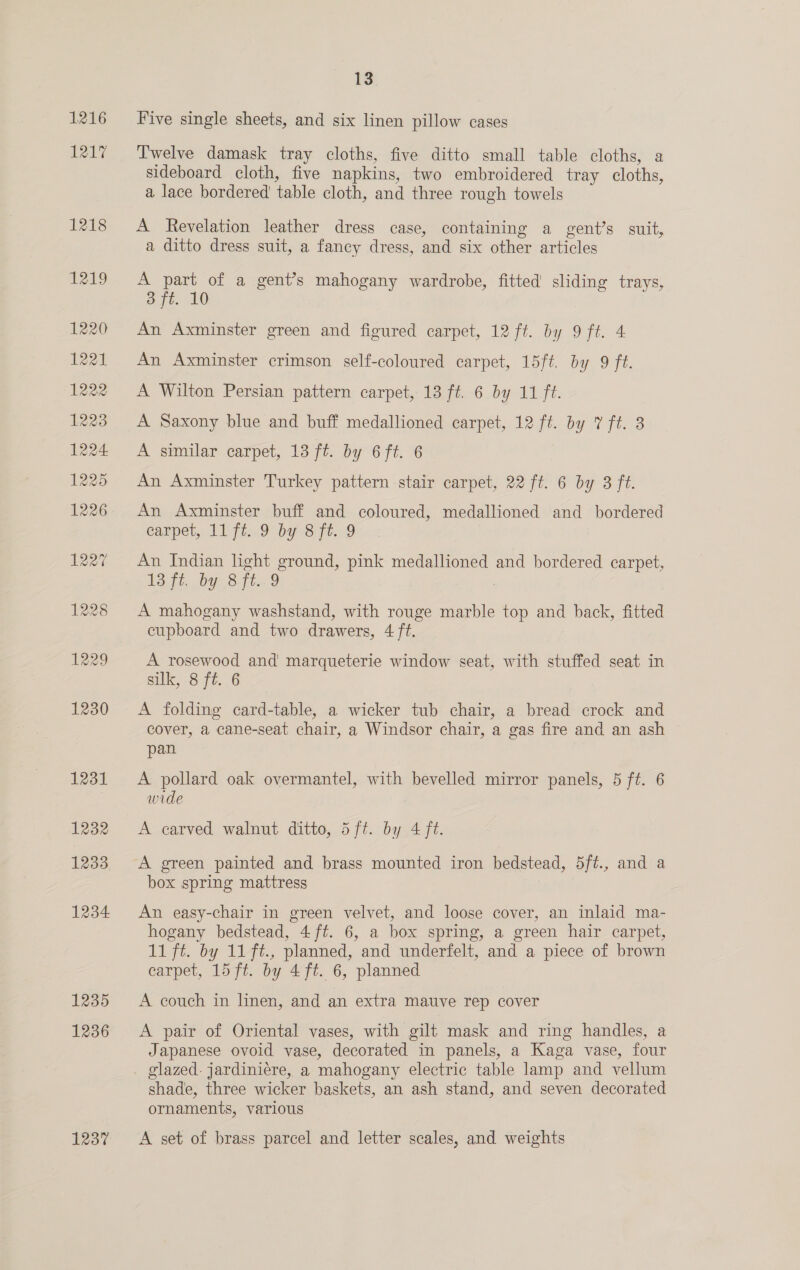 1216 1217 1230 1231 1232 1233 1234 1235 1236 1237 13 Five single sheets, and six linen pillow cases Twelve damask tray cloths, five ditto small table cloths, a sideboard cloth, five napkins, two embroidered tray cloths, a lace bordered’ table cloth, and three rough towels A Revelation leather dress case, containing a gent’s suit, a ditto dress suit, a fancy dress, and six other articles A part of a gent’s mahogany wardrobe, fitted sliding trays, 3 ft. 10 An Axminster green and figured carpet, 12 ft. by 9 ft. 4 An Axminster crimson self-coloured carpet, 15ft. by 9 ft. A Wilton Persian pattern carpet, 13 ft. 6 by 11 ft. A Saxony blue and buff medallioned carpet, 12 ft. by 7 ft. 38 A similar carpet, 13 ft. by 6 ft. 6 An Axminster Turkey pattern stair carpet, 22 ft. 6 by 3 ft. An Axminster buff and coloured, medallioned and bordered carpet, 11 ftz.9 by 8 ft..9 An Indian light ground, pink medallioned and bordered carpet, Et, DiS tte 9 A mahogany washstand, with rouge marble top and back, fitted cupboard and two drawers, A ft. A rosewood and marqueterie window seat, with stuffed seat in silk, 8 ft. 6 A folding card-table, a wicker tub chair, a bread crock and cover, a cane-seat chair, a Windsor chair, a gas fire and an ash pan A pollard oak overmantel, with bevelled mirror panels, 5 ft. 6 wide A carved walnut ditto, 5ft. by 4 ft. A green painted and brass mounted iron bedstead, 5ft., and a box spring mattress An easy-chair in green velvet, and loose cover, an inlaid ma- hogany bedstead, 4 ft. 6, a box spring, a green hair carpet, 11 ft. by 11 ft., planned, and underfelt, and a piece of brown carpet, 15 ft. by 4 ft. 6, planned A couch in linen, and an extra mauve rep cover A pair of Oriental vases, with gilt mask and ring handles, a Japanese ovoid vase, decorated in panels, a Kaga vase, four glazed. jardiniere, a mahogany electric table lamp and vellum shade, three wicker baskets, an ash stand, and seven decorated ornaments, various A set of brass parcel and letter scales, and weights