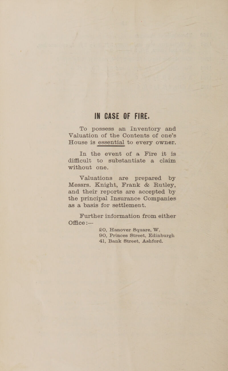 IN CASE OF FIRE. To possess an inventory and Valuation of the Contents of one’s House is essential to every owner. In the event of a Fire it is difficult to substantiate a claim without one. Valuations are prepared by Messrs. Knight, Frank &amp; Rutley, and their reports are accepted by the principal Insurance Companies as a basis for settlement. Further information from either Office :— 20, Hanover Square, W. 90, Princes Street, Edinburgh 41, Bank Street, Ashford.