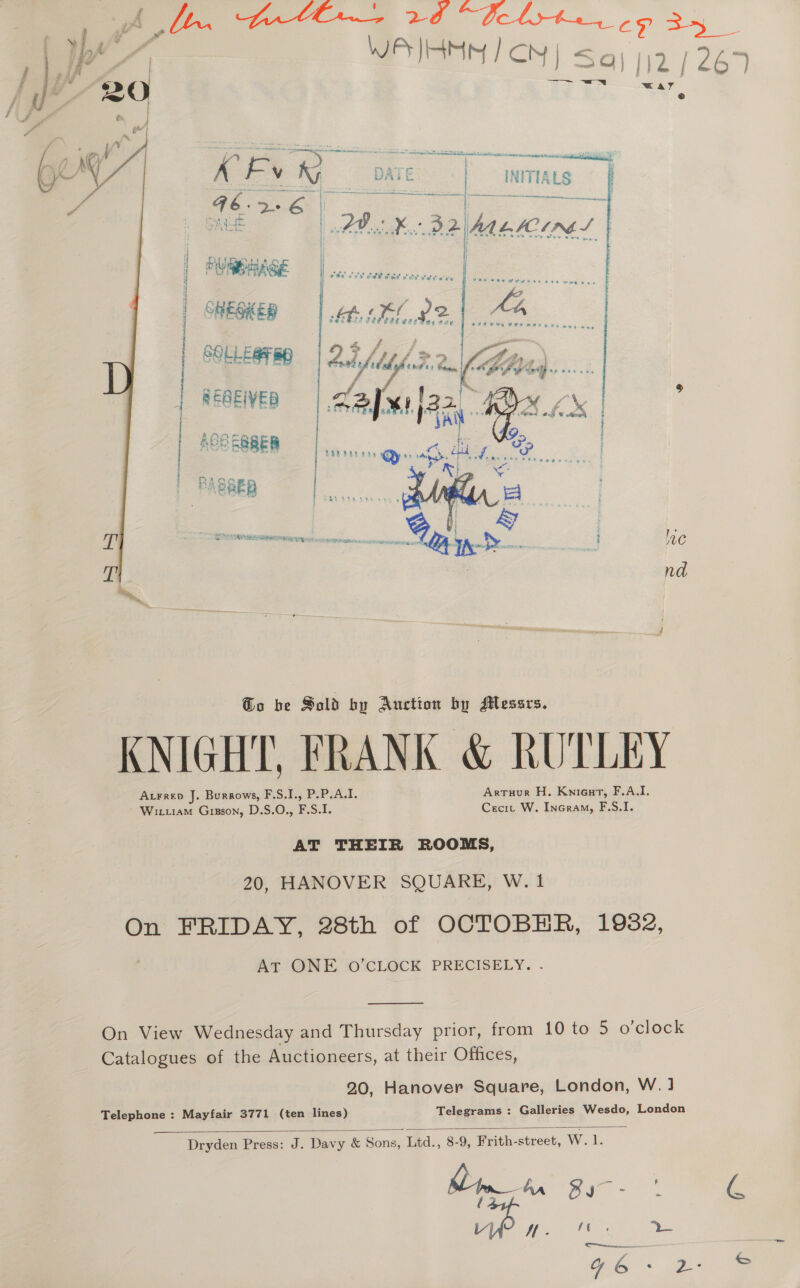 1 ile acoataeamataa: Mies, 2. a. WR HM | CN | =&lt; [12 / 267 = = x mg a oe a 3 . a. apie x A: oy OMe | _ INITIALS Safe fry ao MA. LACIE S i) | | ded ftatote af 4 WR AGE | wie oes PE ele och weld wee       | SOLERO | 25 Lrg (nal Be SEQEIVED Zaffailaa “A 2 | ; a SREB - iperssehsemnipeininnentd/secarscsex id lac nd j @o be Sold by Auction by Messrs. KNIGHT, FRANK &amp; RUTLEY Atrrep J. Burgows, F.S.I., P.P.A.I. Arruur H. Knieat, F.A.I. Wittiam Gizson, D.S.O., F.S.I. Cecit W. Incram, F.S.I. AT THEIR ROOMS, 20, HANOVER SQUARE, W. 1 On FRIDAY, 28th of OCTOBER, 1982, At ONE oO’CLOCK PRECISELY.  On View Wednesday and Thursday prior, from 10 to 5 o clock Catalogues of the Auctioneers, at their Offices, 20, Hanover Square, London, W. ] Telegrams : Galleries Wesdo, London Telephone : Mayfair 3771 (ten lines) Dryden Press: J. Davy &amp; Sons, Litd., 8-9, Frith-street, W.1. 