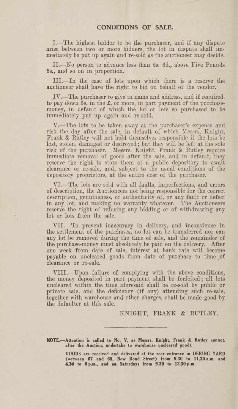 CONDITIONS OF SALE. I.—The highest bidder to be the purchaser, and if any dispute arise between two or more bidders, the lot in dispute shall im- mediately be put up again and re-sold as the auctioneer may decide. II.—No person to advance less than 2s. 6d., above Five Pounds 5s., and so on in proportion. Iii.—In the case of lots upon which there is a reserve the auctioneer shall have the right to bid on behalf of the vendor. IV.—The purchaser to give in name and address, and if required. to pay down ds. in the £, or more, in part payment of the purchase- money, in default of which the lot or lots so purchased to be immediately put up again and re-sold. V.—tThe lots to be taken away at the purchaser’s expense and risk the day after the sale, in default of which Messrs. Knight, frank &amp; Rutley will not hold themselves responsible if the lots be lost, stolen, damaged or destroyed; but they will be left at the sole risk of the purchaser. Messrs. Knight, Frank &amp; Rutley require immediate removal of goods after the sale, and in default, they reserve the right to store them at a public depository to await clearance or re-sale, and, subject to the usual conditions of the depository proprietors, at the entire cost of the purchaser. VI.—The lots are sold with all faults, imperfections, and errors of description, the Auctioneers not being responsible for the correct description, genuineness, or authenticity of, or any fault or defect in any lot, and making no warranty whatever. ‘The Auctioneers reserve the right of refusing any bidding or of withdrawing any lot or lots from the sale. VII.—To. prevent inaccuracy in delivery, and inconvience in the settlement of the purchases, no lot can be transferred nor can any lot be removed during the time of sale, and the remainder of the purchase-money must absolutely be paid on the delivery. After one week from date of sale, interest at bank rate will become payable on uncleared goods from date of purchase to time of clearance or re-sale. VIJI.—Upon failure of complying with the above conditions, the money deposited in part payment shall be forfeited; all lots uncleared within the time aforesaid shall be re-sold by public or private sale, and the deficiency (if any) attending such re-sale, together with warehouse and other charges, shall be made good by the defaulter at this sale. 3 KNIGHT, FRANK &amp; RUTLEY. NOTE.—Attention is called to No. V, as Messrs. Knight, Frank &amp; Rutley cannot, after the Auction, undertake to warehouse uncleared goods. GOODS are received and delivered at the rear entrance in DERING YARD (hetween 67 and 68, New Bond Street) from 9.30 to 11.30a.m. and 4.30 to 6p.m., and or Saturdays from 9.30 to 12.30 p.m.