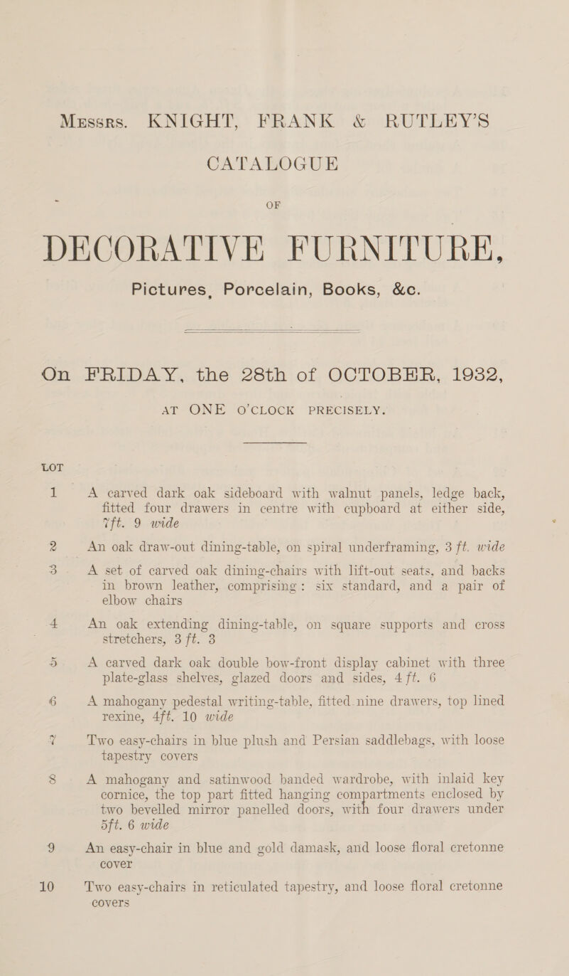 - CATALOGUE OF On LOT 10 Pictures, Porcelain, Books, &amp;c.   HRIDAY, the 28th of OCTOBER, 19382, ArT OINIC OO CLOCK PRECISERY A carved dark oak sideboard with walnut panels, ledge back, fitted four drawers in centre with cupboard at either side, Tft. 9 wide A set of carved oak dining-chairs with lift-out seats, and backs in brown leather, comprising: six standard, and a pair of elbow chairs An oak extending dining-table, on square supports and cross stretchers, 3 ft. 3 A earved dark oak double bow-front display cabinet with three plate-glass shelves, glazed doors and sides, 4ft. 6 A mahogany pedestal writing-table, fitted. nine drawers, top lined rexine, 4ft. 10 wide Two easy-chairs in blue plush and Persian saddlebags, with loose tapestry covers A mahogany and satinwood banded wardrobe, with inlaid key cornice, the top part fitted hanging Ce a eee enclosed by two bevelled mirror panelled doors, with four drawers under 5ft. 6 wide An easy-chair in blue and gold damask, and loose floral cretonne cover Two easy-chairs in reticulated tapestry, and loose floral cretonne covers