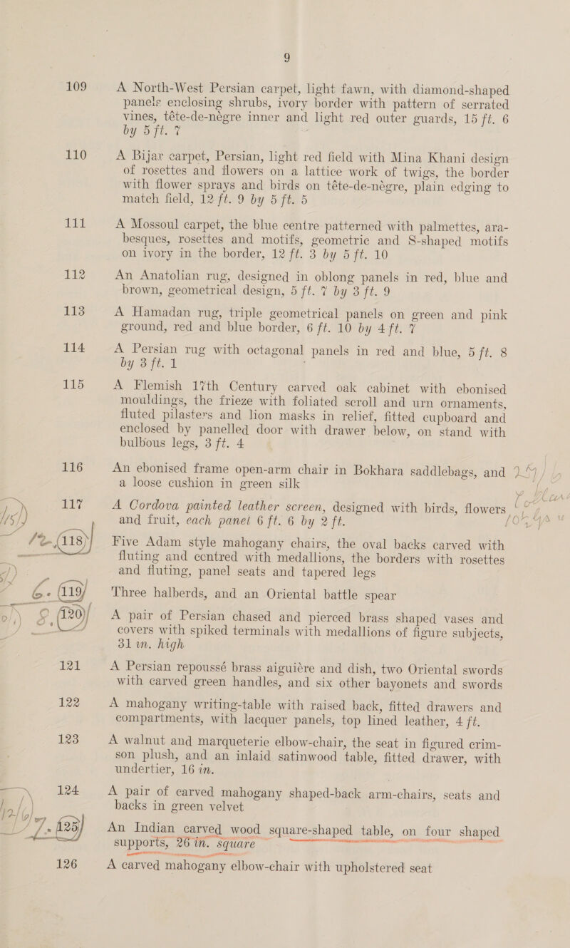 109 A North-West Persian carpet, light fawn, with diamond-shaped paneis enclosing shrubs, ivory border with pattern of serrated vines, téte-de-négre inner and light red outer guards, 15 ft. 6 by OD Tt. 7 ti 110 A Bijar carpet, Persian, light red field with Mina Khani design of rosettes and flowers on a lattice work of twigs, the border with flower sprays and birds on téte-de-négre, plain edging to match field, 12 fi.9 by 5 ft. 5 101 A Mossoul carpet, the blue centre patterned with palmettes, ara- besques, rosettes and motifs, geometric and S-shaped motifs on ivory im the border, 12 ft. 3 by 5 ft. 10 112 An Anatolian rug, designed in oblong panels in red, blue and brown, geometrical design, 5 ft. 7 by 3 ft. 9 113 A Hamadan rug, triple geometrical panels on green and pink ground, red and blue border, 6 ft. 10 by 4 ft. 7 114 A Persian rug with octagonal panels in red and blue, 5 ft. 8 by S fe: 1 115 A Flemish 17th Century carved oak cabinet with ebonised mouldings, the frieze with foliated scroll and urn ornaments, fluted pilasters and lion masks in relief, fitted cupboard and enclosed by panelled door with drawer below, on stand with bulbous legs, 3 ft. 4 116 An ebonised frame open-arm chair in Bokhara saddlebags, and .) , a loose cushion in green silk ee ape: C iA! 117 A Cordova painted leather screen, designed with birds, flowers &lt;7 and fruit, each panel 6 ft. 6 by 2 ft. Oe ies fluting and ccntred with medallions, the borders with rosettes and fluting, panel seats and tapered legs Oo (120)/ A pair of Persian chased and pierced brass shaped vases and i covers with spiked terminals with medallions of figure subjects, 3lin. high 121 A Persian repoussé brass aiguiére and dish, two Oriental swords with carved green handles, and six other bayonets and swords 122 A mahogany writing-table with raised back, fitted drawers and compartments, with lacquer panels, top lined leather, 4 tts 123 A walnut and marqueterie elbow-chair, the seat in figured crim- son plush, and an inlaid satinwood table, fitted drawer, with undertier, 16 in. 124 A pair of carved mahogany shaped-back arm-chairs, seats and backs in green velvet 23) An Indian carved wood square-shaped table, on four shaped —* supports, 26 in. square — Bc pee to ae 126 A carved mahogany elbow-chair with upholstered seat