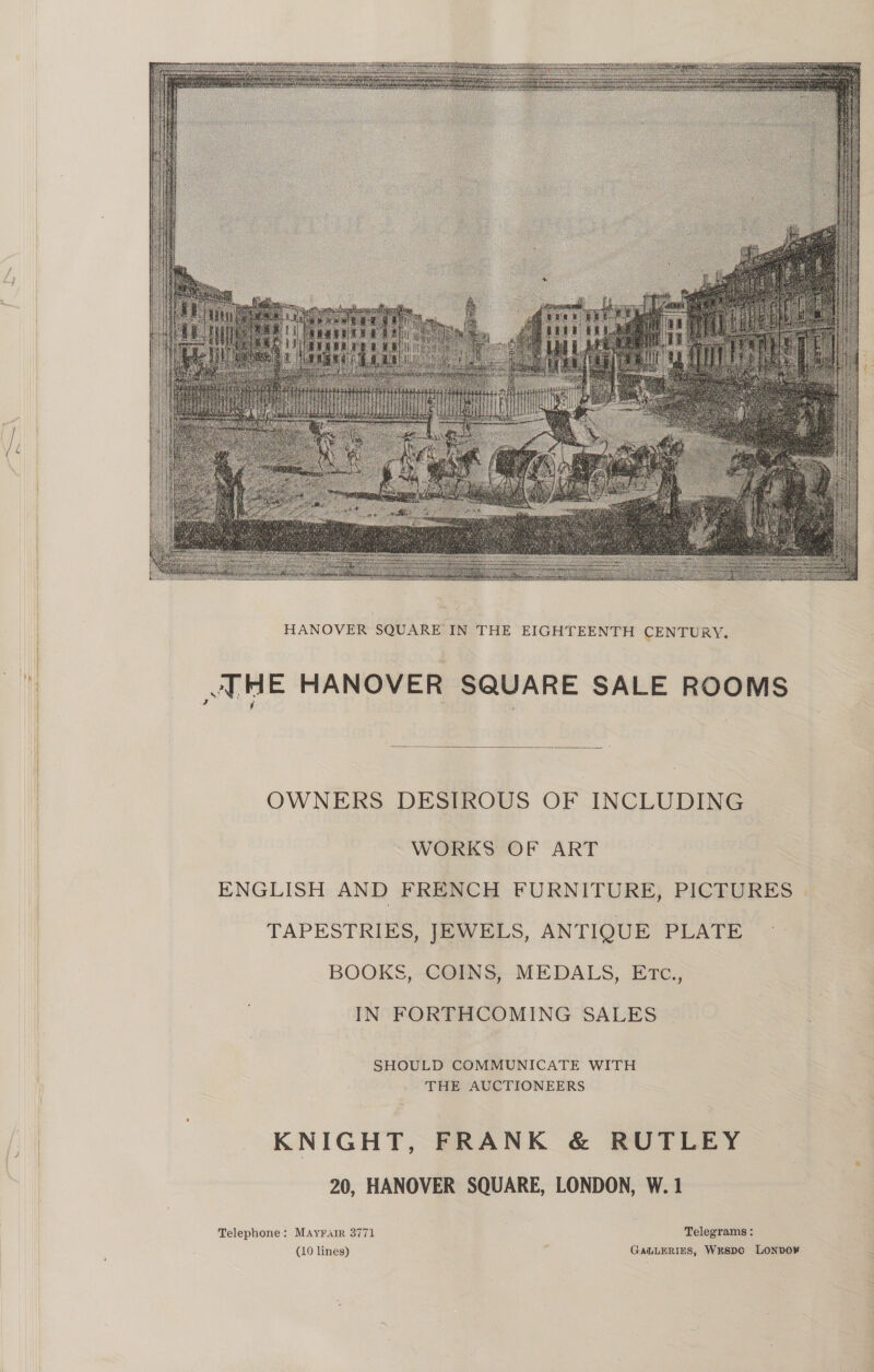 ™~    HE HANOVER SQUARE SALE ROOMS  OWNERS DESIROUS OF INCLUDING WORKS OF ART ENGLISH AND FRENCH FURNITURE, PICTURES - TAPESTRIES, JEWELS, ANTIQUE PLATE ~ BOOKS, COINS, MEDALS, Erc., IN FORTHCOMING SALES SHOULD COMMUNICATE WITH THE AUCTIONEERS KNIGHT, FRANK &amp; RUTLEY 20, HANOVER SQUARE, LONDON, W. 1 Telephone: MAyralrR 3771 Telegrams :