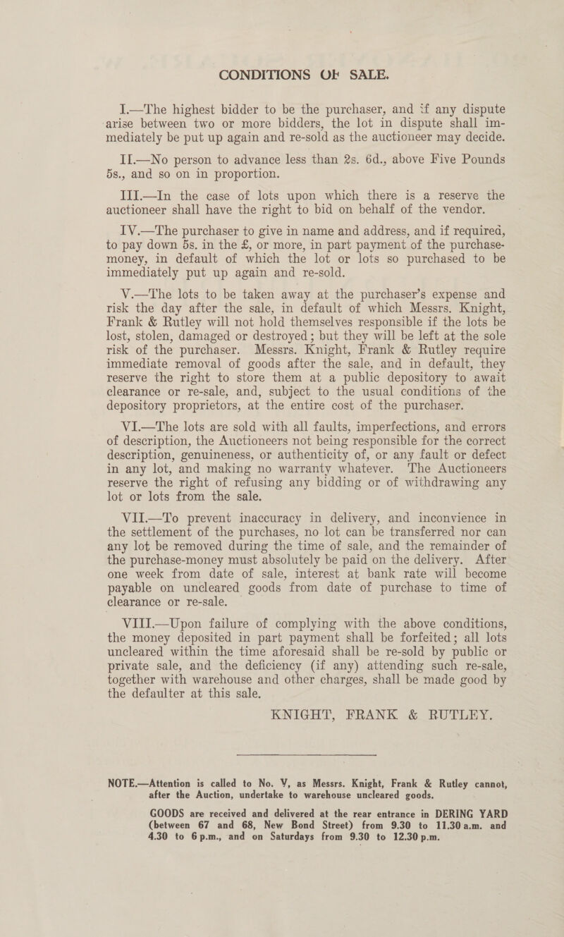 CONDITIONS OF SALE. I.—The highest bidder to be the purchaser, and if any dispute arise between two or more bidders, the lot in dispute shall im- mediately be put up again and re-sold as the auctioneer may decide. II.—No person to advance less than 2s. 6d., above Five Pounds 5s., and so on in proportion. III.—In the case of lots upon which there is a reserve the auctioneer shall have the right to bid on behalf of the vendor. IV.—The purchaser to give in name and address, and if requirea, to pay down 5s, in the &amp;, or more, in part payment of the purchase- money, in default of which the lot or lots so purchased to be immediately put up again and re-sold. V.—tThe lots to be taken away at the purchaser’s expense and risk the day after the sale, in default of which Messrs. Knight, Frank &amp; Rutley will not hold themselves responsible if the lots be lost, stolen, damaged or destroyed ; but they will be left at the sole risk of the purchaser. Messrs. Knight, Frank &amp; Rutley require immediate removal of goods after the sale, and in default, they reserve the right to store them at a public depository to await clearance or re-sale, and, subject to the usual conditions of the depository proprietors, at the entire cost of the purchaser. VI.—The lots are sold with all faults, imperfections, and errors of description, the Auctioneers not being responsible for the correct description, genuineness, or authenticity of, or any fault or defect in any lot, and making no warranty whatever. The Auctioneers reserve the right of refusing any bidding or of withdrawing any lot or lots from the sale. VII.—To prevent inaccuracy in delivery, and inconvience in the settlement of the purchases, no lot can be transferred nor can any lot be removed during the time of sale, and the remainder of the purchase-money must absolutely be paid on the delivery. After one week from date of sale, interest at bank rate will become payable on uncleared goods from date of purchase to time of clearance or re-sale. — VIII.—Upon failure of complying with the above conditions, the money deposited in part payment shall be forfeited; all lots uncleared within the time aforesaid shall be re-sold by public or private sale, and the deficiency (if any) attending such re-sale, together with warehouse and other charges, shall be made good by the defaulter at this sale, KNIGHT, FRANK &amp; RUTLEY. NOTE.—Attention is called to No. V, as Messrs. Knight, Frank &amp; Rutley cannot, after the Auction, undertake to warehouse uncleared goods. GOODS are received and delivered at the rear entrance in DERING YARD (between 67 and 68, New Bond Street) from 9.30 to 11.30a.m. and 4.30 to 6p.m., and on Saturdays from 9.30 to 12.30 p.m.