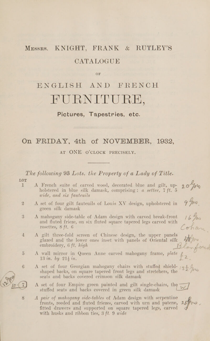  Messrs. KNIGHT, FRANK &amp; RUTLEY’S CATALOGUE OF BiuN Gatepiee da. oA ND, dR EN Gol FURNITURE, Pictures, Tapestries, etc.   On FRIDAY, 4th of NOVEMBER, 1932, ATV ONE}O' CLOCK ° PRECISELY. The following 93 Lots, the Property of a Lady of Title. LOT id A French suite of carved wood, decorated blue and gilt, up- 20° wide, and six fauteuils f . . a * rir ° ° Ky, z | A set of four gilt fauteuils of Louis XV design, upholstered in 9 Jeo. green silk damask Cas) 3 A mahogany side-table of Adam design with carved break-front / and fluted frieze, on six fluted square tapered legs carved with P A rosettes, 8 ft. 6 CEeh tn, 4. A gilt three-fold screen of Chinese design, the upper panels 17 elazed and the lower ones inset with panels of Oriental silk _ bk /V&lt; embroidery, 6 ft. high Wh, Lox 5 A wall mirror in Queen Anne carved mahogany frame, plate £ 13 im. by 214 tn. LS“. 6 A set of four Georgian mahogany chairs with stuffed shield- gif b, shaped backs, on square tapered front legs and stretchers, the ~~ / seats and backs covered crimson silk damask RS A set of four Empire green painted and gilt single-chairs, the 7 stuffed seats and backs covered in green silk datiack i’ fronts, reeded and fluted friezes, carved with urn and patere, fitted drawers and supported on square tapered legs, carved with husks and ribbon ties, 3 ft. 9 wide 8 A pair of mahogany side-tables of Adam design with serpentine . asf ro