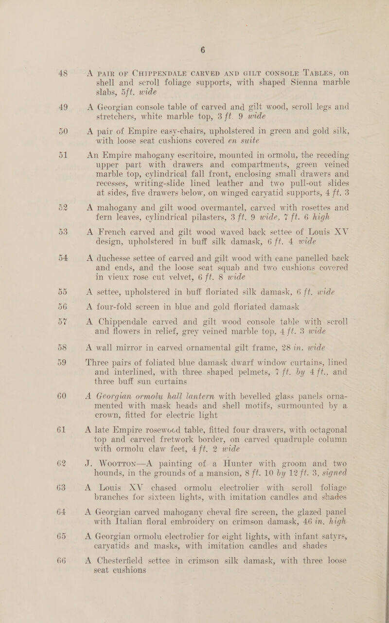 48 60 61 62 63 64 69 66 A PAIR OF CHIPPENDALE CARVED AND GILT CONSOLE TABLES, on shell and scroll foliage supports, with shaped Sienna marble slabs, 5ft. wide A Georgian console table of carved and gilt wood, scroll legs and stretchers, white marble top, 3 ft. 9 wide A pair of Empire easy-chairs, upholstered in green and gold silk, with loose seat cushions covered en suite An Empire mahogany escritoire, mounted in ormolu, the receding upper part with drawers and compartments, green veined marble top, cylindrical fall front, enclosing small drawers and recesses, writing-slide lined leather and two pull-out slides at sides, five drawers below, on winged caryatid supports, 4 ft. 3 A mahogany and gilt wood overmantel, carved with rosettes and fern leaves, cylindrical pilasters, 3 ft. 9 wide, 7 ft. 6 high A French carved and gilt wood waved back settee of Louis XV design, upholstered in buff silk damask, 6 ft. 4 wide A duchesse settee of carved and gilt wood with cane panelled back and ends, and the loose seat squab and two cushions covered in vieux rose cut velvet, 6 ft. 8 wide A settee, upholstered in buff floriated silk damask, 6 ft. wide A four-fold screen in blue and gold floriated damask A Chippendale carved and gilt wood console table with scroll — and flowers in relief, grey veined marble top, 4 ft. 3 wide A wall mirror in carved ornamental gilt frame, 28 in. wide Three pairs of foliated blue damask dwarf window curtains, lined and interlined, with three shaped pelmets, 7 ft. by 4 ft., and three buff sun curtains A Georgian ormolu hall lantern with bevelled glass panels orna- mented with mask heads and shell motifs, surmounted by a crown, fitted for electric hght A late Empire rosewocd table, fitted four drawers, with octagonal top and carved fretwork border, on carved quadruple column with ormolu claw feet, 4ft. 2 wide J. Woorron—A painting of a Hunter with groom and two hounds, in the grounds of a mansion, 8 ft. 10 by 12 ft. 3, signed A Louis XV chased ormolu electrolier with scroll fohage branches for sixteen lights, with imitation candles and shades A Georgian carved mahogany cheval fire screen, the glazed panel with Italian floral embroidery on crimson damask, 46 in. high A Georgian ormolu electrolier for eight lights, with infant satyrs, caryatids and masks, with imitation candles and shades A Chesterfield settee in crimson silk damask, with three loose seat cushions 