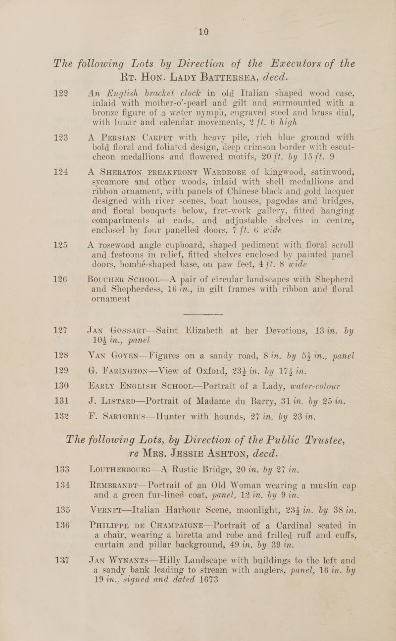 The following Lots by Direction of the Hxecutors of the Rr. Hon. Lady Battersea, decd. 122 An English bracket clock in old Italian shaped wood case, inlaid with mother-o’-pearl and gilt and surmounted with a bronze figure of a weter nympa, engraved steel and brass dial, with lunar and calendar movements, 2 ft. 6 high 123 A Perrstan Carpet with heavy pile, rich blue ground with bold floral and foliated design, deep crimson border with escut- cheon medallions and flowered motifs, 20 ft. by 15 7t. 9 124 A SHERATON PREAKFRONT WARDROBE of kingwood, satinwood, sycamore and other woods, inlaid with shell medallions and ribbon ornament, with panels of Chinese black and gold lacquer designed with river scenes, boat houses, pagodas and bridges, and floral bouquets below, fret-work gallery, fitted hanging compartments at ends, and adjustable shelves in centre, enclosed by four panelled doors, 7 ft. 6 wide 125 A rosewood angle cupboard, shaped pediment with floral scroll and festoons in relief, fitted shelves enclosed by painted panel doors, bombé-shaped base, on paw feet, 4 ft. 8 wide 126 Boucurr ScHoor—A pair of circular landscapes with Shepherd and Shepherdess, 16 in., in gilt frames with ribbon and floral ornament 127 JAN GoOssAaRT—Saint Elizabeth at her Devotions, 13 in. by 103 in., panel 128 Van GoyEN—Figures on a sandy road, 8in. by 53 in., panel 129 G. Farincton—View of Oxford, 234 in. by 174 in. 130 Karty Enertsn ScHoor—Portrait of a Lady, water-colour 131 J. Listarp—Portrait of Madame du Barry, 31m. by 25 1n. 132 F. Sartortus—Hunter with hounds, 27 in. by 23 in. The following Lots, by Direction of the Public Trustee, re Mrs. JESSIE ASHTON, decd. 133 LouTrHERBoURG—A Rustic Bridge, 20 in. by 27 in. 154 REMBRANDt—Portrait of an Old Woman wearing a muslin cap and a green fur-lined coat, panel, 12 in. by 9 in. 135 VernetT—Italian Harbour Scene, moonlight, 234 in. by 38 in. 136 PHILIPPE DE CHAMPAIGNE—Portrait of a Cardinal seated in a chair, wearing a biretta and robe and frilled ruff and cuffs, curtain and pillar background, 49 in. by 39 in. 13,7 JAN Wynants—Hiully Landscape with buildings to the left and a sandy bank leading to stream with anglers, panel, 16 in. by 19 in., signed and dated 1673 
