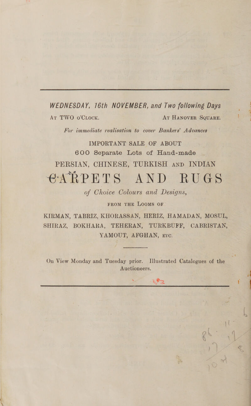   WEDNESDAY, 16th NOVEMBER, and Two following Days At TWO o’CLock. AT HANOVER SQUARE. — For immediate realisation to cover Bankers’ Advances IMPORTANT SALE OF ABOUT 600 Separate Lots of Hand-made PERSIAN, CHINESE, TURKISH anp INDIAN CARPET SO AND: RUS of Choice Colours and Designs, | FROM THE LOOMS OF KIRMAN, TABRIZ, KHORASSAN, HERIZ, HAMADAN, MOSUL, SHIRAZ, BOKHARA, TEHERAN, TURKBUFF, CABRISTAN, YAMOUT, AFGHAN, eErc. epee ee ee On View Monday and Tuesday prior. Illustrated Catalogues of the Auctioneers. } ont om 