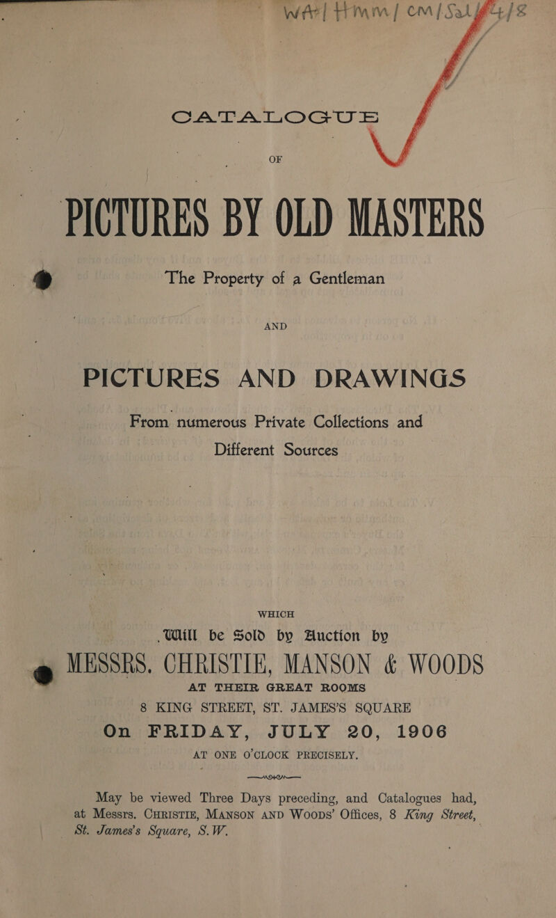 WEE, FEMI CNN Oa gs    CATALOGU = OF ~ PICTURES BY OLD MASTERS 9 The Property of a Gentleman AND PICTURES AND DRAWINGS From numerous Private Collections and Different Sources WHICH Will be Sold by Auction by @ MESSRS. CHRISTIE, MANSON &amp; WooDs AT THEIR GREAT ROOMS 8 KING STREET, ST. JAMES’S SQUARE On FRIDAY, JULY 20, 1906 AT ONE O'CLOCK PRECISELY.  May be viewed Three Days preceding, and Catalogues had, at Messrs. Curistiz, Manson anpD Woops’ Offices, 8 King Street, _ St. James's Square, S.W.