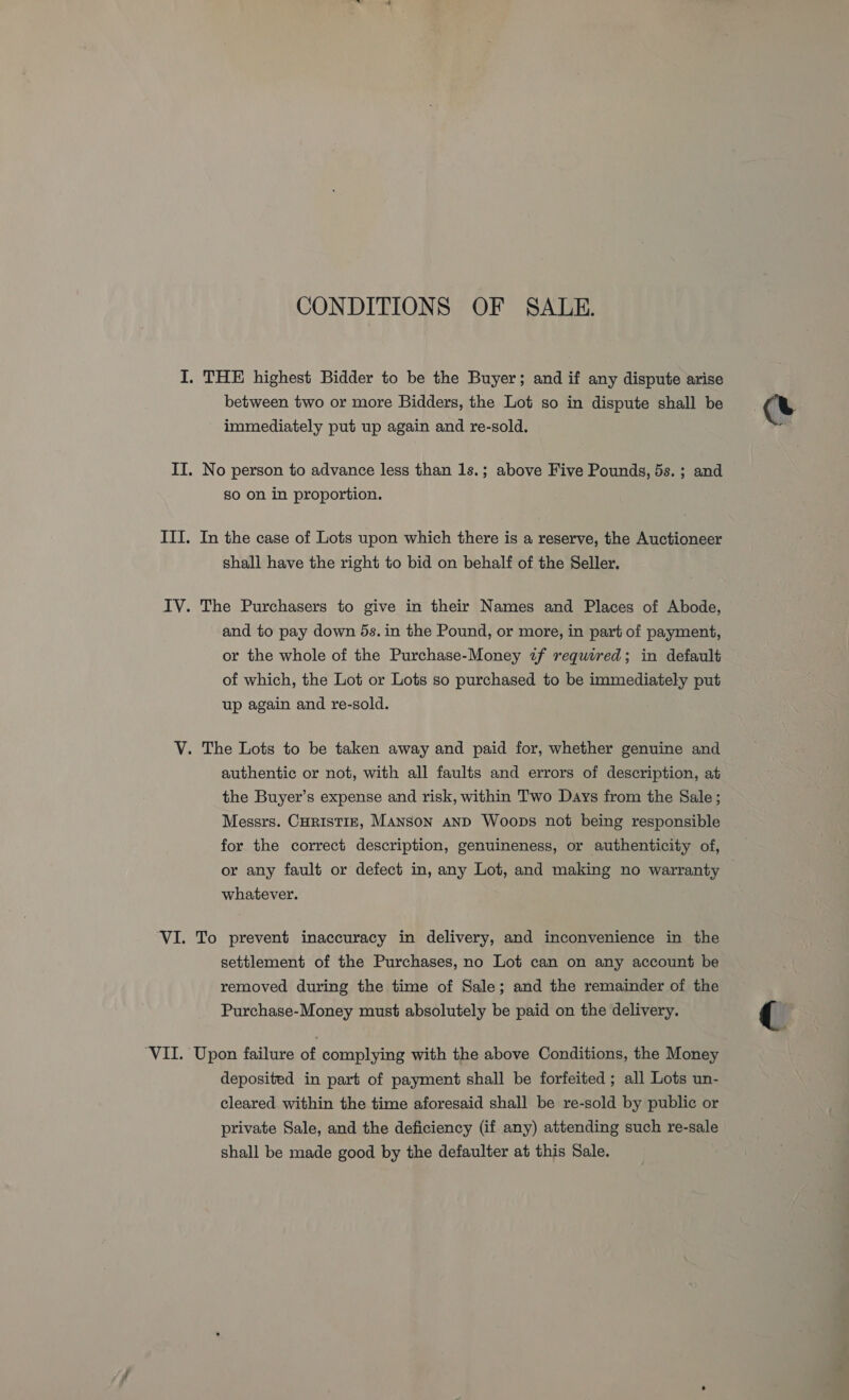 CONDITIONS OF SALE. I. THE highest Bidder to be the Buyer; and if any dispute arise between two or more Bidders, the Lot so in dispute shall be immediately put up again and re-sold. II. No person to advance less than 1s.; above Five Pounds, 5s. ; and So on in proportion. ITI. In the case of Lots upon which there is a reserve, the Auctioneer shall have the right to bid on behalf of the Seller. IV. The Purchasers to give in their Names and Places of Abode, and to pay down 5s. in the Pound, or more, in part of payment, or the whole of the Purchase-Money 7f required; in default of which, the Lot or Lots so purchased to be iam: 8 put up again and re-sold. V. The Lots to be taken away and paid for, whether genuine and authentic or not, with all faults and errors of description, at the Buyer’s expense and risk, within Two Days from the Sale; Messrs. CHRISTIE, Manson anD Woops not being responsible for the correct description, genuineness, or authenticity of, or any fault or defect in, any Lot, and making no warranty whatever. VI. To prevent inaccuracy in delivery, and inconvenience in the settlement of the Purchases, no Lot can on any account be removed during the time of Sale; and the remainder of the Purchase-Money must absolutely be paid on the delivery. ‘VII. Upon failure of complying with the above Conditions, the Money deposited in part of payment shall be forfeited; all Lots un- cleared. within the time aforesaid shall be re-sold by public or private Sale, and the deficiency (if any) attending such re-sale shall be made good by the defaulter at this Sale.