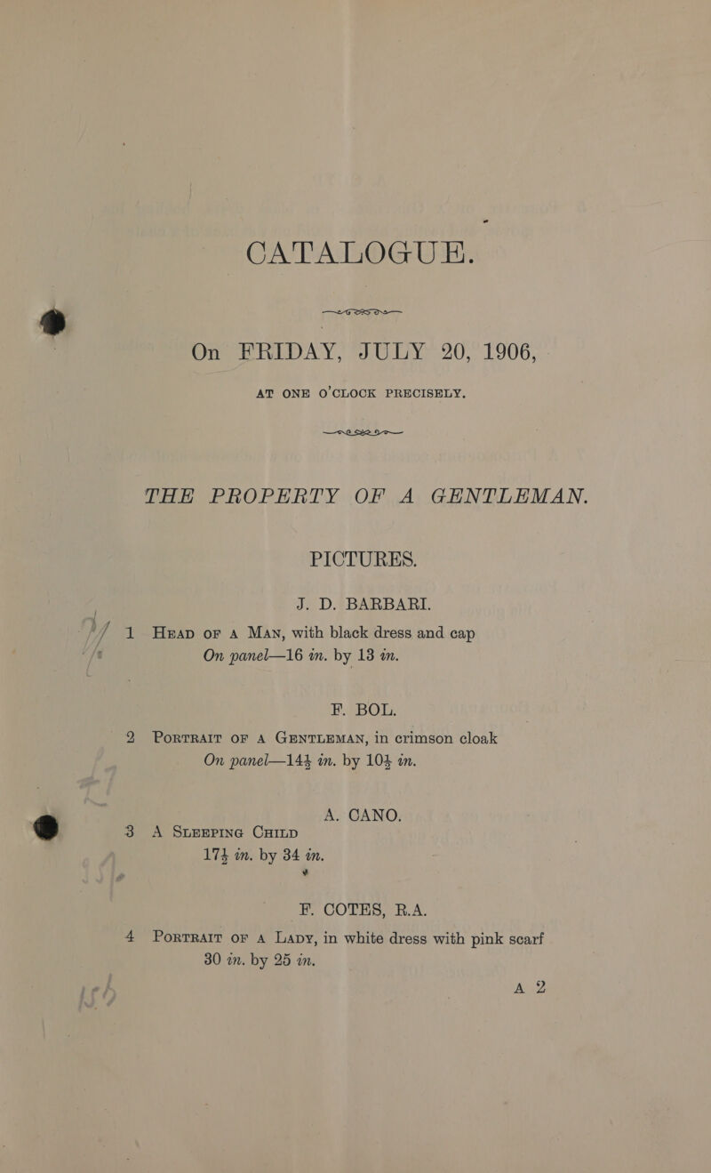 CATATOGU Ex  On FRIDAY, JULY 20, 1906, - AT ONE O CLOCK PRECISELY.  THE PROPERTY OF A GHNTLEMAN. PICTURES. J. D. BARBARI. Heap oF A May, with black dress and cap On panel—16 m. by 13 am. F. BOL. PoRTRAIT OF A GENTLEMAN, in crimson cloak On panel—144 in. by 104 tn. A. CANO. A SLEEPING CHILD 174 in. by 34 in. ¥ -F. COTES, R.A. PortTRAIT oF A Lapy, in white dress with pink scarf 30 wn. by 25 in.