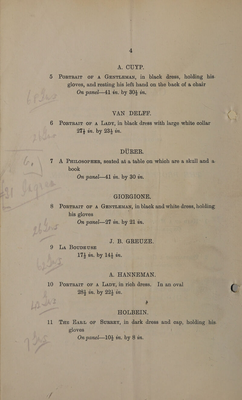 10 11 as AL CMP. gloves, and resting his left hand on the back a chair On panel—41 am. by 304 in. PortRAIT OF A Lapy, in black dress with large white collar DURER. book GIORGIONHE. his gloves J. B. GREUGE. La BouDEUSE A. HANNEMAN. Portrait oF A Lapy, in rich dress. In an oval io 4 284 an. by 224 wm. + HOLBEIN. gloves On panel—104 tn. Ye 8 in.