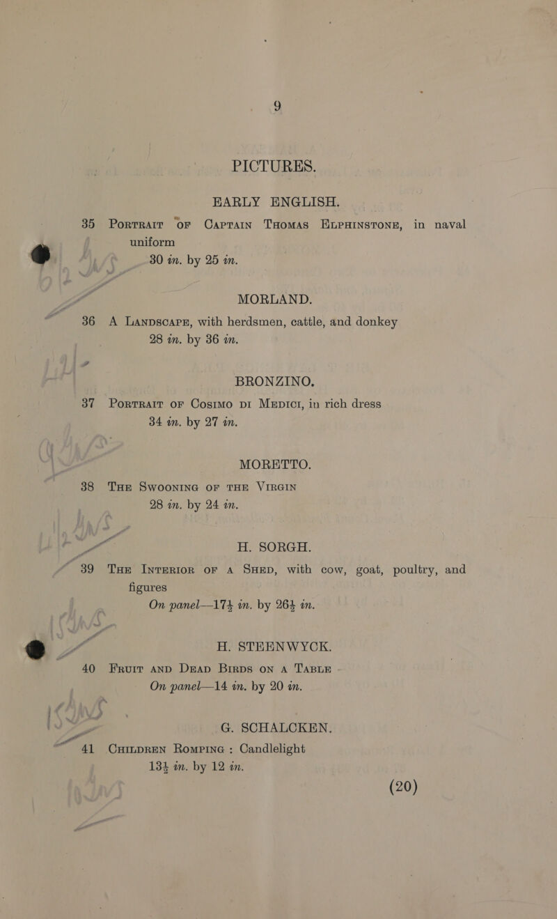 PICTURES. EARLY ENGLISH. &amp; . 35 Porrrair oF CapTaIN THOMAS ELPHINSTONE, in naval uniform 30 on. by 25 an. MORLAND. 36 A Lanpscapx, with herdsmen, cattle, and donkey 28 in. by 36 m. BRONZINO. 37 Porrratt oF Cosimo pi MEptct, in rich dress 34 im. by 27 an. MORETTO. 38 THE SWOONING OF THE VIRGIN 28 in. by 24 an. Fo H. SORGH. 39 THe INTERIOR OF A SHED, with cow, goat, poultry, and figures On panel—174 in. by 264 an. H. STEENWYCK. 40 Fruit aNnD Deap Brirps on A TABLE On panel—14 in. by 20 in. G. SCHALCKEN. 41 CxHimpREN Rompine : Candlelight 134 in. by 12 an. (20)