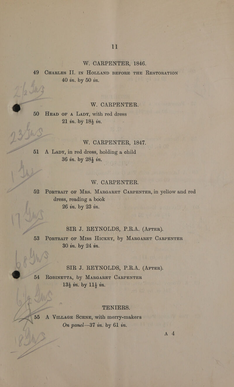 49 50 51 52 53 54 11 W. CARPENTER, 1846. CuHarues II. In HOLLAND BEFORE THE RESTORATION 40 in. by 50 an. W. CARPENTER. Heap oF A Lapy, with red dress 21 im. by 184 in. — W. CARPENTER, 1847. A Lapy, in red dress, holding a child 36 in. by 284 an. W. CARPENTER. Portrait oF Mrs. MarGaret CARPENTER, in yellow and red dress, reading a book 26 im. by 23 an. SIR J. REYNOLDS, P.R.A. (Arter). Portrait oF Miss Hicxry, by MarGaret CARPENTER 30 in. by 24 an. SIR J . REYNOLDS, P.R.A. (AFTER). RoOBINETTA, by MarGAarRET CARPENTER 134 in. by 114 tn. TENIERS. A VinLAGE SCENE, with merry-makers On panel—37 in. by 61 in.