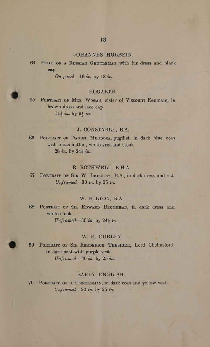 64 65 66 67 68 69 70 13 JOHANNES HOLBEIN. Heap. oF A Russian GENTLEMAN, with fur dress and black cap On panel—16 in. by 13 in. HOGARTH. Portrait oF Mrs. Woaan, sister of Viscount Kenmare, in brown dress and lace cap 114 om. by 94 in. J. CONSTABLE, R.A. PortRAIT OF DanieL Menpoza, pugilist, in dark blue coat with brass button, white vest and stock 28 in. by 244 an. R. ROTHWELL, R.H.A. Portrait oF Str W. Beecuey, R.A., in dark dress and hat Unframed—3s0 in. by 25 in. W. HILTON, B.A. PortRAIT OF Str Epwarp BrRoMHEAD, in dark dress and white stock Unframed—30 in. by 24% in. W. H. CUBLEY. PoRTRAIT OF SIR FREDERICK THESIGER, Lord Chelmsford, in dark coat with purple vest | Unframed—s0 in. by 25 in. EARLY ENGLISH. PoRTRAIT OF A GENTLEMAN, in dark coat and yellow vest Unframed—s0 in. by 25 tn.