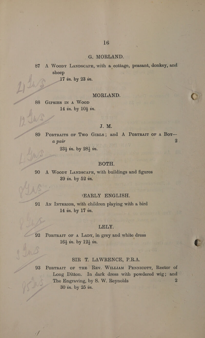 87 88 89 90 91 92 93 16 G. MORLAND. A Woopy Lanpscarz, with a cottage, peasant, donkey, and sheep 17 in. by 23 an. MORLAND. Cc , Gripsies IN A Woop f 14 wn. by 104 an. J. M. Portraits oF Two Girts; and A Portrait oF A Boy— a pair as 234 in. by 284 on. BOTH. A Woopy LanpscaPE, with buildings and figures 39 mm. by 52 on. (HARLY ENGLISH. An Interior, with children playing with a bird 14 in. by 17 a0. LELY. Portrait or A Lapy, in grey and white dress 164 in. by 124 an. : € SIR T. LAWRENCH, P.R.A. PorTRAIT OF THE Rey. WittiaM PrEnnicort, Rector of Long Ditton. In dark dress with powdered wig; and The Engraving, by 8. W. Reynolds | 2