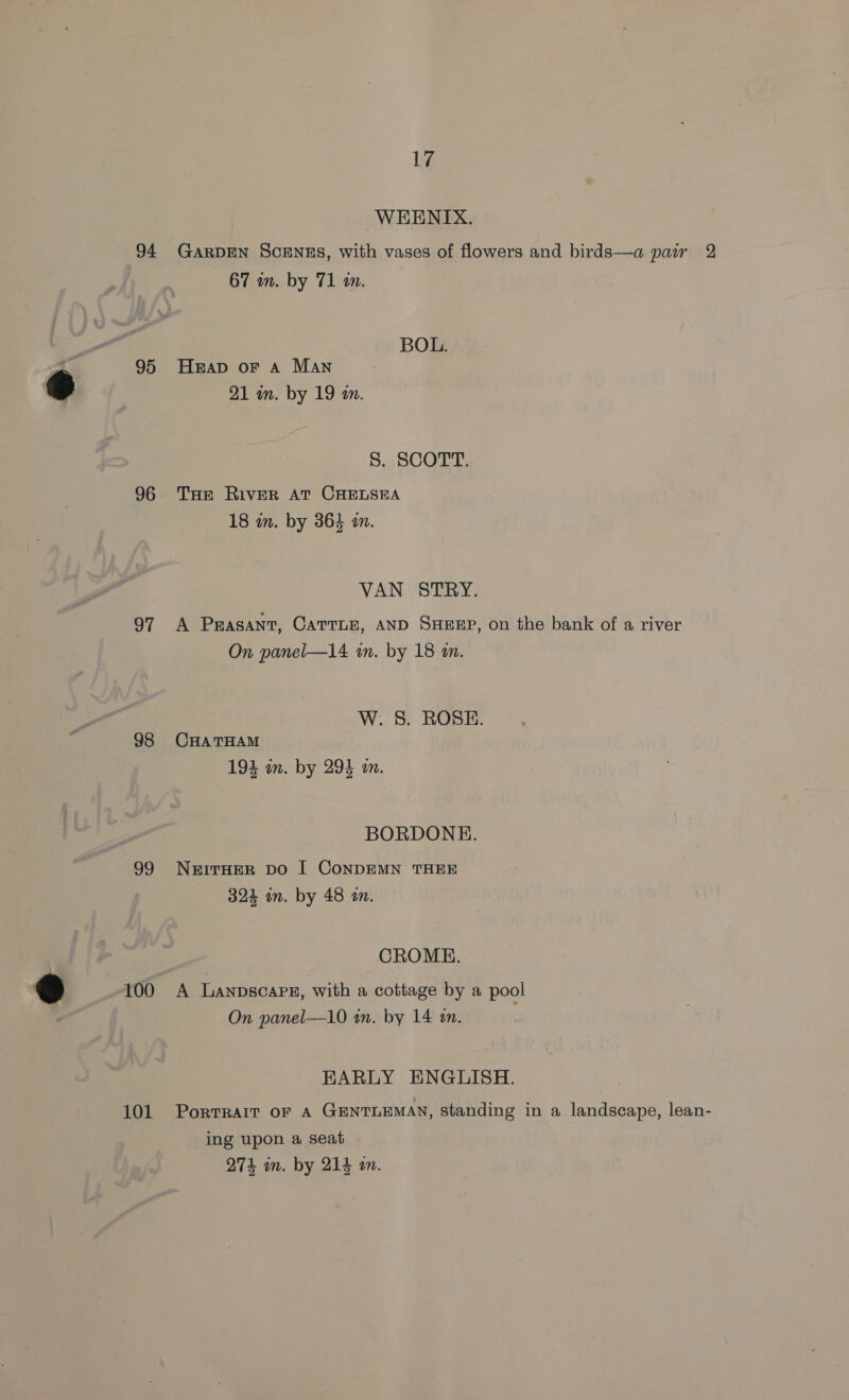 94 95 96 97 98 99 % 100 101 17 WEENTIX. GARDEN SCENES, with vases of flowers and birds—a parr 2 67 wn. by 71 i. BOL. Heap or A Man 21 in. by 19 an. S. SCOTT. THe RiveER AT CHELSEA 18 in. by 364 an. VAN STRY. A Peasant, Carrnn, AND SHEEP, on the bank of a river On panel—14 in. by 18 mm. W. S. ROSE. CHATHAM 194 an. by 294 a. BORDONE. NEITHER Do I CONDEMN THEE 324 in. by 48 an. CROME. A LANDSCAPE, with a cottage by a pool On panel—10 in. by 14 an. EARLY ENGLISH. PorTRAIT OF A GENTLEMAN, standing in a landscape, lean- ing upon a seat