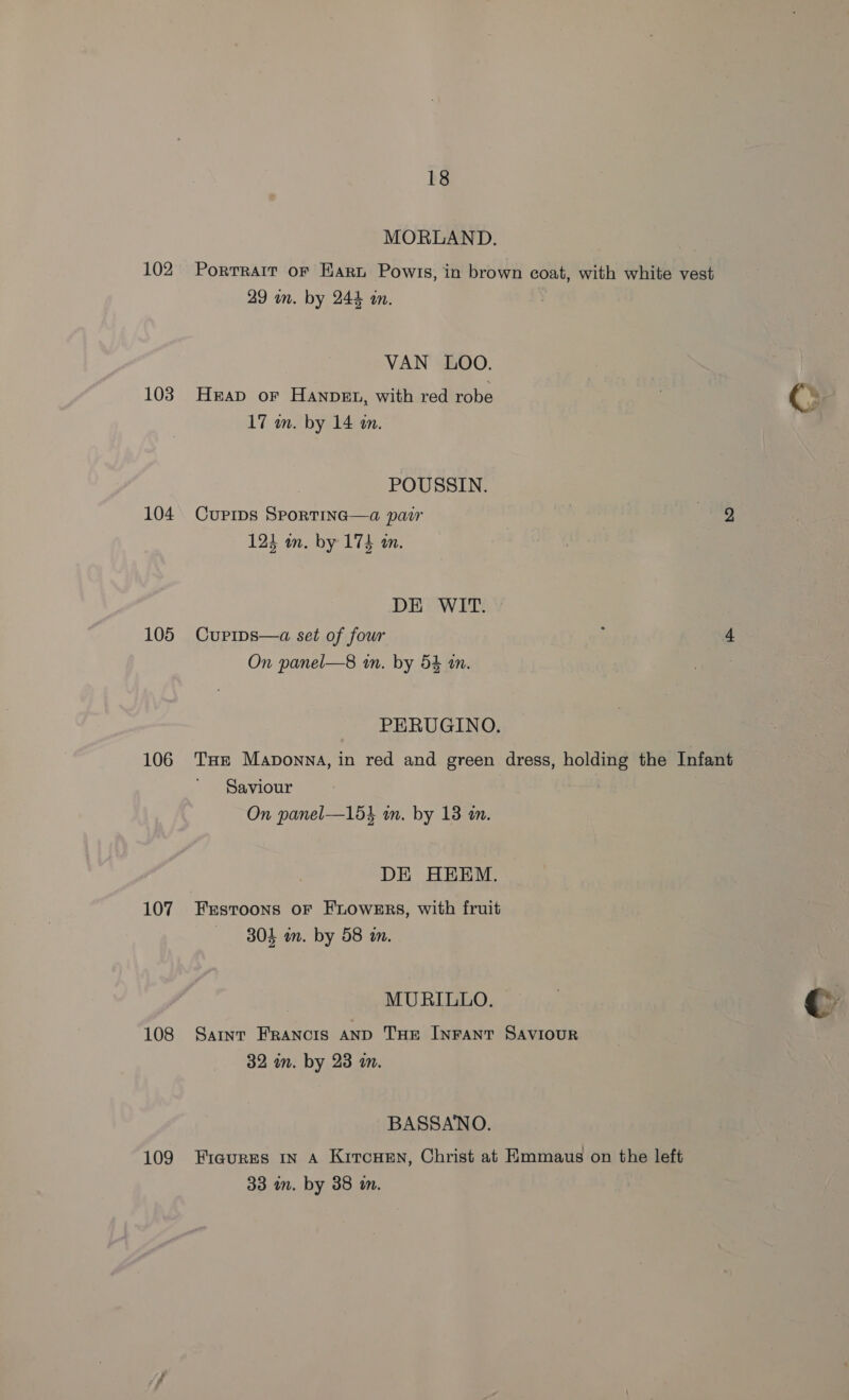 102 103 104 105 106 107 108 109 18 MORLAND. Porrrair oF Hart Powris, in brown coat, with white vest 49 un. by 244 an. VAN LOO. Heap or Hanvet, with red robe , Cs hin abeeldeen: : POUSSIN. CupiIps SPoRTING—a pair — 124 in. by 174 an. DE WIT. Curips—a set of four j 4 On panel—8 wn. by 54 an. PERUGINO. Tur Maponna, in red and green dress, holding the Infant Saviour On panel—153 m. by 13 in. DE HEEM. Frstoons oF FLOWERS, with fruit 304 an. by 58 im. MURILLO. | a Saint FRANCIS AND THE INFANT SAVIOUR 32 in. by 23 m. BASSANO. Figures IN A KitcHen, Christ at Emmaus on the left 33 im. by 38 in.