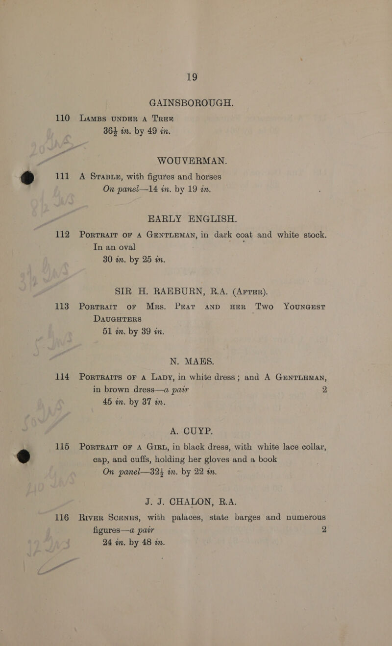 110 111 112 113 114 115 116 19 GAINSBOROUGH. LAMBS UNDER A TRER 364 in. by 49 on. WOUVERMAN. A STABLE, with figures and horses On panei—14 in. by 19 an. EARLY ENGLISH. PoRTRAIT OF A GENTLEMAN, in dark coat and white stock. In an oval 30 in. by 25 an. SIR H. RAEBURN, B.A. (ArrEr). PortTRAIT oF Mrs. PEAT AND HER Two YOUNGEST DAUGHTERS 51 m. by 39 a. N. MABS. PorRTRAITS OF A Lapy, in white dress; and A GENTLEMAN, in brown dress—a pair 2 45 in. by 37 in. A. CUXP. PorTRAIT OF A GIRL, in black dress, with white lace collar, cap, and cuffs, holding her gloves and a book On panel—323 in. by 22 i. J. J. CHALON, B.A. River ScenzEs, with palaces, state barges and numerous figures—a pair 2