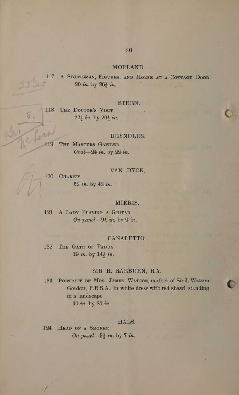 ib by 118 £19 120 121 122 123 124 20 MORLAND. A SportsMAn, Ficures, AND Horse at A Cortaar Door 20 in. by 264 an. STEEN. THE Doctor’s Visit 224 im. by 204 an. REYNOLDS. THe Masters GAWLER Oval—24 in. by 22 in. VAN DYCK. CHARITY 52 wm. by 42 an. MIERIS. A Lapy PuAyING A GUITAR On panel—94 in. by 9 in. CANALETTO. THe GATE OF PADUA 19 in. by 143 am. SIR H. RAEBURN, R.A. Portrait OF Mrs. JAMES Warson, mother of Sir J. Watson Gordon, P.R.S.A., in white dress with red shawl, standing in a landscape 30 in. by 25 an. HALS. HEAD OF A SMOKER