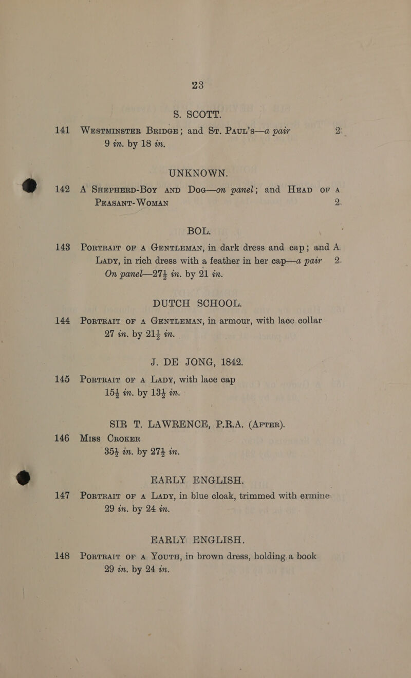 8S. SCOTT. 141 WestminstER BripGe; and St. Paut’s—a pair 2 9 in. by 18 an. UNKNOWN. 142 A SHEPHERD-Boy and Doa—on panel; and Hap oF A Prasant- WoMAN 2 BOL. 143 Portrait oF A GENTLEMAN, in dark dress and cap; and A Lapy, in rich dress with a feather in her cap—a patr 2: On panel—274 in. by 21 tn. DUTCH SCHOOL. 144 Porrrair of A GENTLEMAN, in armour, with lace collar 27 in. by 214 m. J. DE JONG, 1842. 145 Portrait oF A Lapy, with lace cap 154 in. by 134 an. SIR T. LAWRENCH, P.B.A. (AFTER). 146 Miss Croker 304 in. by 274 an. HKARLY ENGLISH. 147 Portrait oF A Lapy, in blue cloak, trimmed with ermine- 29 wn. by 24 an. EARLY ENGLISH. 148 Portrait oF A Yours, in brown dress, holding a book 29 in. by 24 wm.