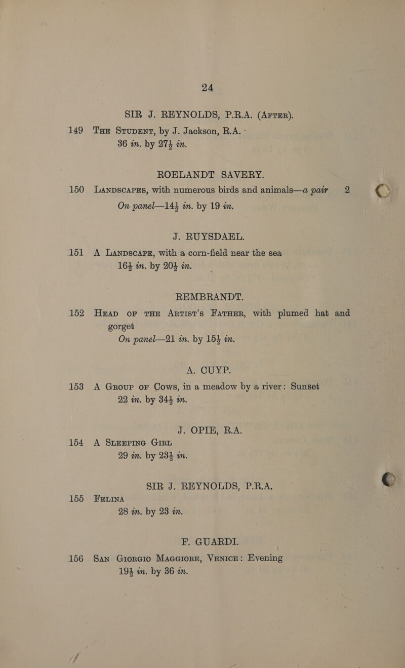 149 150 151 152 153 154 155 156 24 SIR J. REYNOLDS, P.R.A. (Arrer). THE Srupent, by J. Jackson, R.A. ° 36 im. by 274 an. ROELANDT SAVERY. LANDSCAPES, with numerous birds and animals—a pair 2 On panel—144 in. by 19 an. J. RUYSDAEL. A LaAnpDscAPE, with a corn-field near the sea 164 mm. by 20% in. REMBRANDT. Heap or THE Artist’s FatHER, with plumed hat and gorget On panel—21 mm. by 154 an. A, CUME; A Group oF Cows, in a meadow by a river: Sunset 22 in. by 344 m. J. OPIE, R.A. A SLEEPING GIRL 29 in. by 234 an. SIR J. REYNOLDS, P.B.A. FELINA / 28 mm. by 23 m. F. GUARDI. San Giorcio Maaeiorz, VENICE: Evening 194 wm. by 36 m.