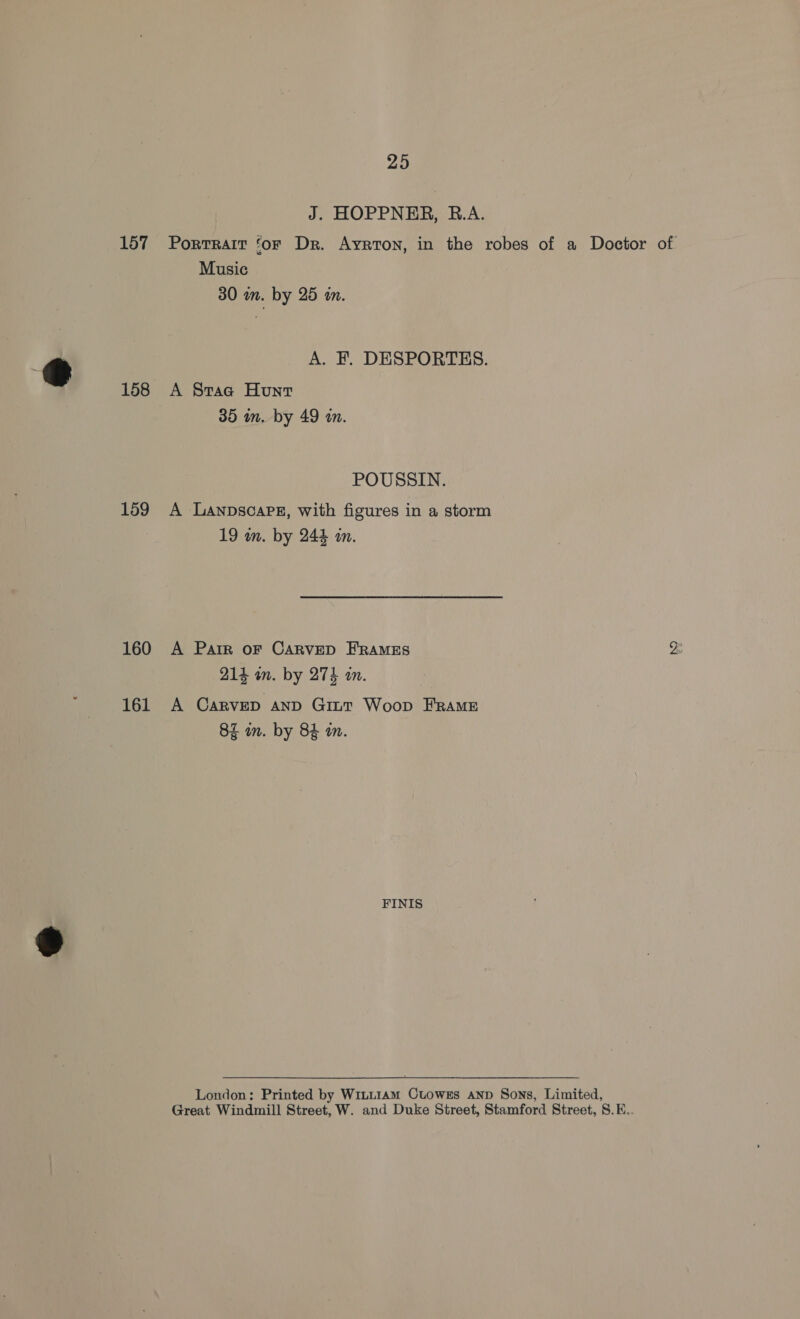 J. HOPPNER, B.A. 157 Porrrait ‘or Dr. Ayrton, in the robes of a Doctor of Music 30 mm. by 25 a. e g A. F. DESPORTES. 158 A Sraa Hunt 35 in. by 49 an. POUSSIN. 159 A Lanpsoaps, with figures in a storm 19 in. by 244 an. 160 A Parr oF CARvED FRAMES 214 an. by 274 an. 161 A CARVED AND Gitt Woop FRAME 82 in. by 84 a. a4 FINIS London: Printed by W1tt1Am Ctuowss AND Sons, Limited, Great Windmill Street, W. and Duke Street, Stamford Street, S.E..