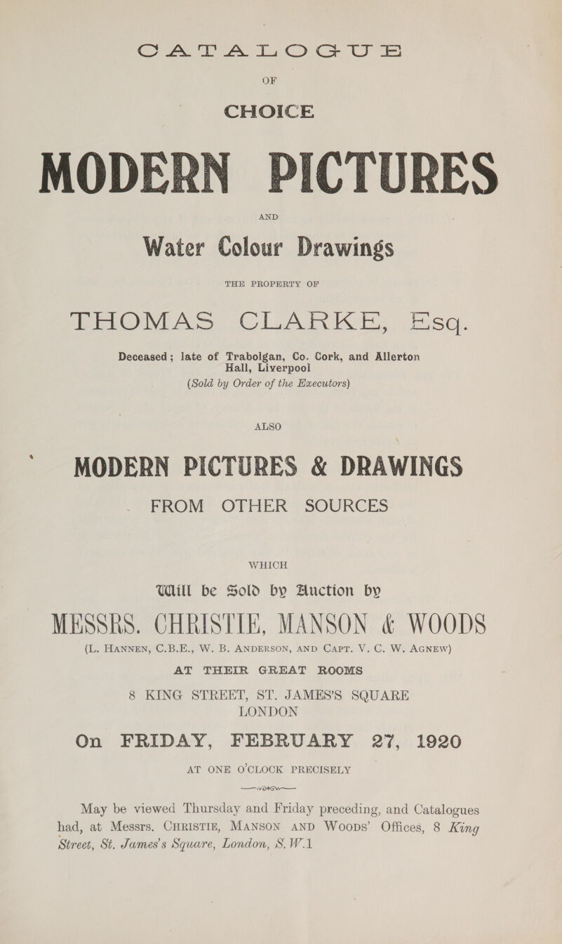 Cy Ate Te Coc US OF CHOICE MODERN PICTURES AND Water Colour Drawings  THE PROPERTY OF EMOMAS CLARKE, Esq. Deceased; late of Trabolgan, Co. Cork, and Allerton Hall, Liverpool (Sold by Order of the Hxecutors) ALSO ' MODERN PICTURES &amp; DRAWINGS FROM OTHER SOURCES WHICH Uill be Sold by Auction by MESSRS. CHRISTIE, MANSON &amp; WOODS (L. HANNEN, C.B.E., W. B. ANDERSON, AND Capt. V. C. W. AGNEW) AT THEIR GREAT ROOMS 8 KING STREET, ST. JAMES’S SQUARE LONDON On FRIDAY, FEBRUARY 27, 1920 AT ONE O'CLOCK PRECISELY ——K Oo OW May be viewed Thursday and Friday preceding, and Catalogues had, at Messrs. CHRISTIE, MaNson AND Woops’ Offices, 8 King Street, St. James's Square, London, S.W.1