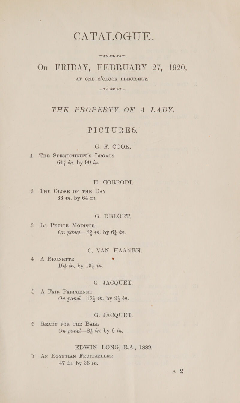 CATALOGU E. —~2G SB Oa On FRIDAY, FEBRUARY 27, 1920, AT ONE O'CLOCK PRECISELY.  Ee eH Oe Vy Orie’, TA ye PICTURES Mir een COOK: THE SPENDTHRIFT’S LEGACY 643 in. by 90 wm. H. CORRODI. THe Chose oF THE Day 33 in. by 64 an. G. DELORT. La Petite Mopiste On panel—8# in. by 64 am. C. VAN HAANEN. A BRUNETTE ® 163 m. by 134 an. G. JACQUET. A Farr PARIsIENNE On panel—124 in. by 94 an. G. JACQUET. READY FOR THE BALL On panel—84 an. by 6 1m. EDWIN LONG, R.A., 1889. AN Heyrerian EFRUITSELLER 47 in. by 36 an.