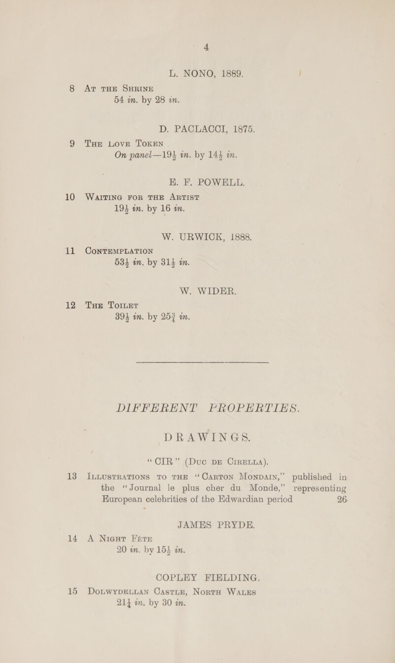 L. NONO, 1889. 8 Av THE SHRINE 54 mm. by 28 in. D. PACLACCI, 1875. 9 THE LOvE TOKEN On panel—194 wm. by 144 an. K. EF. POWELL. 10 WartTING FoR THE ARTIST 194 wm. by 16 an. W. URWICK, 1888. 11 ConTEMPLATION 534 m. by 314 m. W. WIDER. 12 Tas TorLet 394 on. by 253 an. DIFFERENT PROPERTIES. Dia WIEN Gis: “CIR” (Duc DE CrrEua). 13 InLUSTRATIONS To THE ‘Carton Monpatn,” published in the ‘Journal le plus cher du Monde,” representing HKuropean celebrities of the Hdwardian period 26 JAMES PRYDE. 14 A Niest Fate 20 an. by 154 an. COPLEY FIELDING. 15 DotbwypDELLAN CastTLe, Norta WALES 214 mm. by 30 wm.
