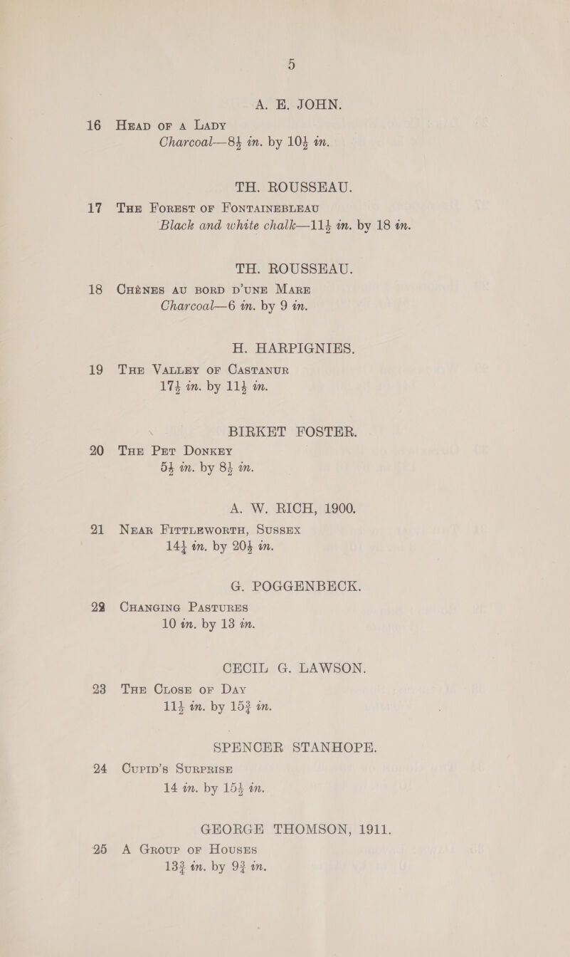 16 17 18 19 20 21 23 24 25 A. KH. JOHN. Hap oF A Lapy Charcoal—84 in. by 104 an. TH. ROUSSEAU. THe Forest oF FONTAINEBLEAU Black and white chalk—114 am. by 18 an. TH. ROUSSEAU. CHE&amp;NES AU BORD D'UNE MARE Charcoal—6 wm. by 9 tn. H. HARPIGNIBES. THE VALLEY OF CASTANUR 174 m. by 114 am. BIRKET FOSTER. THe Pet DoNKEY | o4 in. by 84 am. A. W. RICH, 1900. Near EirtLEWoRTH, SUSSEX 1414 on. by 204 om. G. POGGENBECK. CHANGING PASTURES 10 in. by 13 m. CECIL G. LAWSON. THe CLosE oF Day 114 in. by 15? in. SPENCER STANHOPE. CuPIp’s SURPRISE 14 in. by 154 an. GEORGE THOMSON, 1911. A Group or HoUusEs