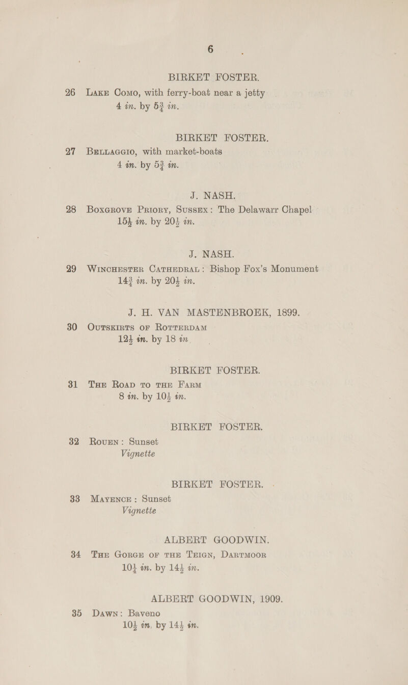 26 27 28 29 30 31 32 33 34 35 6 BIRKET FOSTER. Lake Como, with ferry-boat near a jetty 4 in. by 53 a. BIRKET FOSTER. BELLAGGIO, with market-boats 4 m. by 5} m. J. NASH. BoxGrove Priory, Sussex: The Delawarr Chapel 154 an. by 204 an. J. NASH. WINCHESTER CATHEDRAL: Bishop Fox’s Monument 143 m. by 204 m. J. H. VAN MASTENBROKK, 1899. OuTSEIRTS OF RoTTERDAM 123 wm. by 18 BIRKET FOSTER. THe Roap To THE FARM 8 wn. by 104 tn. BIRKET FOSTER. Roven: Sunset Vignette BIRKET FOSTER. MAYENCE : Sunset Vignette ALBERT GOODWIN. THe GORGE OF THE T'EIGN, DARTMOOR 104 on. by 144 am. ALBERT GOODWIN, 1909. Dawn: Baveno 104 en. by 144 on.