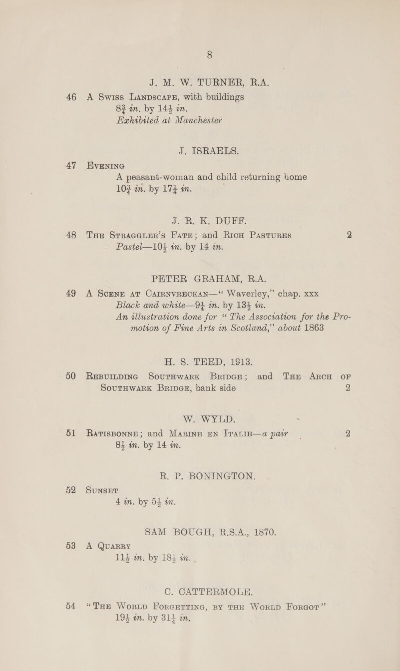 46 47 48 49 50 ol 52 53 54 J. M. W. TURNER, R.A. A Swiss LanpscapPs#, with buildings 82 an. by 144 an. Exhibited at Manchester J. ISRAELS. EVENING A peasant-woman and child returning home 103 wm. by 174 m. J. Rh, DE, THe STRaAGGLER’S FatTE; and RicH PASTURES 2 Pastel—104 an. by 14 an. PETER GRAHAM, B.A. A ScENE AT CAIRNVRECKAN—“ Waverley,” chap. xxx Black and white—94 m. by 134 am. An illustration done for “ The Association for the Pro- motion of Fine Arts in Scotland,” about 1863 H. 8. THED,\ 1913. REBUILDING SoutTHwarRkK BripGe; and THE ARCH OF SoutHwark Bripas, bank side 2 We WY DD. : RaTISBONNE; and Maring EN ITALIE—a pair - 2 84 m. by 14 m. R. P. BONINGTON. SUNSET 4 in. by 54 an. SAM BOUGH, B.8.A., 1870. A QUARRY 114 m. by 183 i. C, CATTERMOLE. “Tar Worud ForGETTING, BY THE WorRLD ForGoT”’ 194 in. by 314 an.
