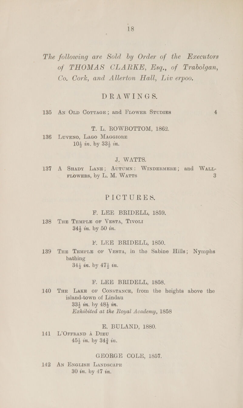 The following are Sold by Order of the HEzecutors of THOMAS CLARKE, Esq., of Trabolgan, Co. Cork, and Allerton Hall, Liv erpoo. DRAWINGS. 135 An Oxup Cortace; and FLowserR StTuDIES 4 T. L. ROWBOTTOM, 1862. 136 Luveno, Lago MaaaGiore 103 wm. by 334 am. S. WALES. 137 A Swapy Lane; Autumn: WINDERMERE; and WALL- FLOWERS, by L. M. Warts 3 BAS A i ee F. LEE BRIDELL, 1859, 138 THe TempLe or Vesta, TIvoui 344 in. by 50 in. FH. LEE BRIDELL, 1850. 139 Tse Trempte or Vesta, in the Sabine Hills; Nymphs bathing 344 in. by 474 in. fF. LEE BRIDELL, 1858. 140 THe Laxe or Constance, from the heights above the island-town of Lindau 334 an. by 484 on. Hazhibited at the Royal Academy, 1858 HK. BULAND, 1880. 141 L’Orrranp A Dirvu 454 in. by 343 an. GEORGE COLE, 1857. 142 An EnoeuisH LANDSCAPE