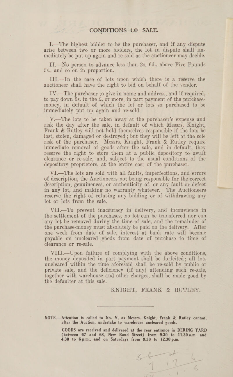 CONDITIONS OF SALE. IJ.—The highest bidder to be the purchaser, and ‘f any dispute arise between two or more bidders, the lot in dispute shall im- mediately be put up again and re-sold as the auctioneer may decide. II.—No person to advance less than 2s. 6d., above Five Pounds 5s., and so on in proportion. III.—In the case of lots upon which there is a reserve the auctioneer shall have the right to bid on behalf of the vendor. IV.—The purchaser to give in name and address, and if required, © to pay down 5s. in the £, or more, in part payment of the purchase- money, in default of which the lot or lots so purchased to be immediately put up again and re-sold. V.—The lots to be taken away at the purchaser’s expense and > risk the day after the sale, in default of which Messrs. Knight, Frank &amp; Rutley will not hold themselves responsible if the lots be lost, stolen, damaged or destroyed ; but they will be left at the sole risk of the purchaser. Messrs. Knight, Frank &amp; Rutley require immediate removal of goods after the sale, and in default, they reserve the right to store them at a public depository to await clearance or re-sale, and, subject to the usual conditions of the depository proprietors, at the entire cost of the purchaser. VI.—tThe lots are sold with all faults, imperfections, and errors of description, the Auctioneers not being responsible for the correct description, genuineness, or authenticity of, or any fault or defect in any lot, and making no warranty whatever.. The Auctioneers reserve the right of refusing any bidding or of withdrawing any lot or lots from the sale. VII.—To prevent inaccuracy in delivery, and inconvience in the settlement of the purchases, no lot can be transferred nor can any lot be removed during the time of sale, and the remainder of the purchase-money must absolutely be paid on the delivery. After one week from date of sale, interest at bank rate will become payable on uncleared goods from date of purchase to time of clearance or re-sale. | VITI.—Upon failure of complying with the above conditions, the money deposited in part payment shall be forfeited; all lots uncleared within the time aforesaid shall be re-sold by public or private sale, and the deficiency (if any) attending such re-sale, together with warehouse and other charges, shall be made good by the defaulter at this sale. KNIGHT, FRANK &amp; RUTLEY. -NOTE.—Attention is called to No. V, as Messrs. Knight, Frank &amp; Rutley cannot, after the Auction, undertake to warehouse uncleared goods. GOODS are received and delivered at the rear entrance in DERING YARD (between 67 and 68, New Bond Street) from 9.30 to 11.30 a.m. and 4.30 to 6p.m., and on Saturdays from 9.30 to 12.30 p.m.