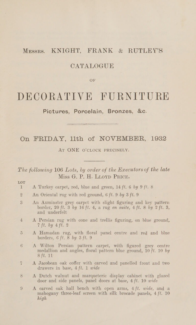 Messrs. KNIGHT, FRANK &amp; RUTLEY’S CATALOGUE OF DECORATIVE FURNITURE Pictures, Porcelain, Bronzes, &amp;c.   On FRIDAY, lith of NOVHMBEHR, 1982 AT ONE O'CLOCK’ PRECISELY: The following 106 Lots, by order of the Executors of the late Miss G. P. H. Lioyp PRIcE. LOT bs A Turkey carpet, red, blue and green, 14 ft. 6 by 9 ft. 8 2 An Oriental rug with red ground, 6 ft. 9 by 3 ft. 9 | 3 An Axminster grey carpet with slight figuring and key pattern border, 20 ft. 3 by 16 ft. 4, a rug en suite, 4 ft. 8 by 2 ft. 3, and underfelt 4 A Persian rug with cone and trellis figuring, on blue ground, 7 ft. by 4 ft. 2 5 A Hamadan rug, with floral panel centre and red and blue borders, 6 /t. 8 by 3 ft. 9 6 A Wilton Persian pattern carpet, with figured grey centre medallion and angles, floral pattern blue ground, 10 ft. 10 by Sit. De 7 A Jacobean oak coffer with carved and panelled front and two drawers in base, 4 ft. 1 wide 8 A Dutch walnut and marqueterie display cabinet with glazed door and side panels, panel doors at base, 4 ft. 10 wide 2 A carved oak hall bench with open arms, 4 ft. wide, and a mahogany three-leaf screen with silk brocade panels, 4 ft. 10 high