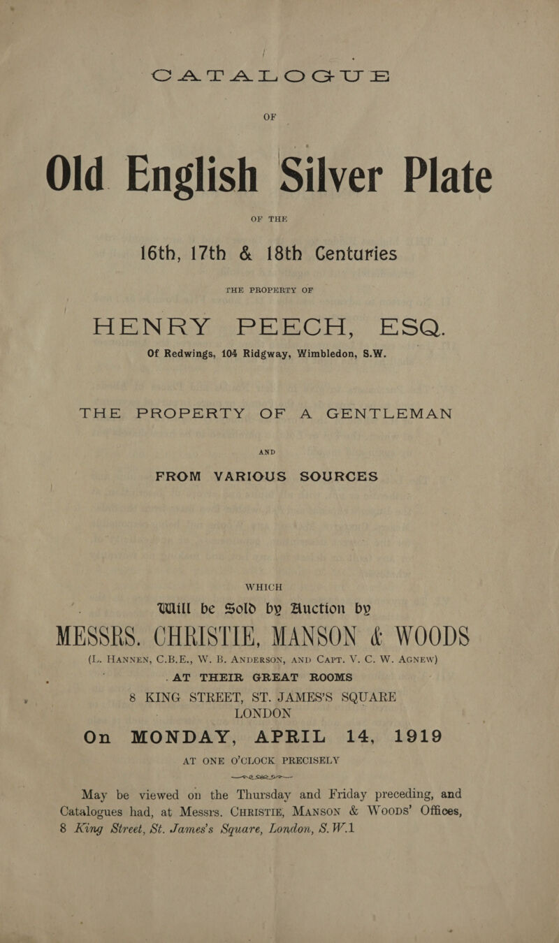 ree AS Keer Cony, 3 OF Old English Silver Plate OF THE 16th, 17th &amp; 18th Centuries THE PROPERTY OF HENRY sPRECH, ESO. Of Redwings, 104 Ridgway, Wimbledon, S.W. TEE ROPER RTY(:OF (A) GENTLEMAN AND FROM VARIOUS SOURCES WHICH Wl be Sold by Auction by MESSRS. CHRISTIE, MANSON &amp; WOODS (L. HANNEN, C.B.E., W. B. ANDERSON, AND Capt. V. C. W. AGNEW) ; .AT THEIR GREAT ROOMS 8 KING STREET, ST. JAMES’S SQUARE LONDON On MONDAY. APRIL 14, 1919 AT ONE O'CLOCK PRECISELY 7.0 2 May be viewed on the Thursday and Friday preceding, and Catalogues had, at Messrs. CHRISTIE, Manson &amp; Woops’ Offices, 8 King Street, St. James's Square, London, S.W.1