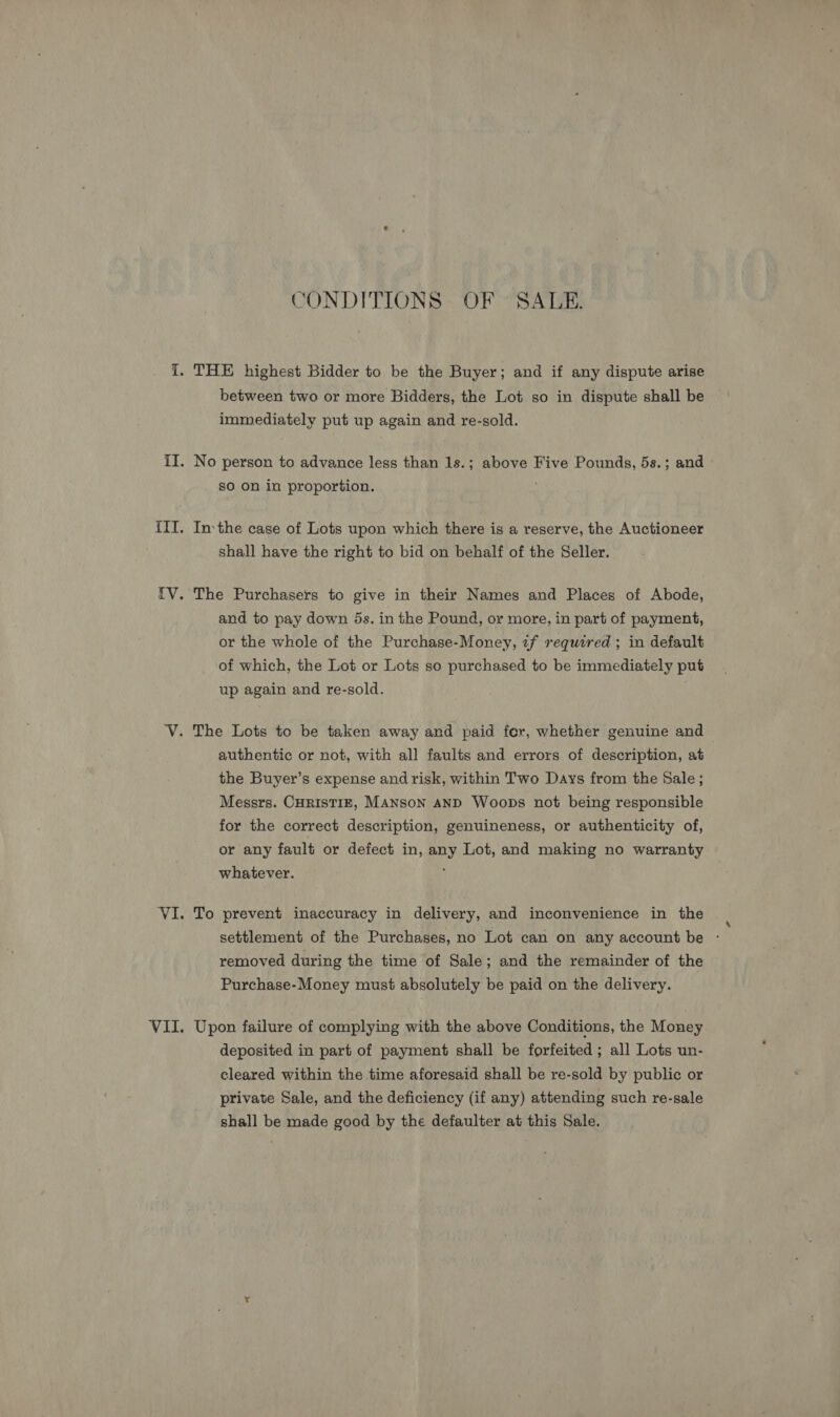 CONDITIONS OF SALE. between two or more Bidders, the Lot so in dispute shall be immediately put up again and re-sold. No person to advance less than 1s.; above Five Pounds, 5s.; and sO on in proportion. Inthe case of Lots upon which there is a reserve, the Auctioneer shall have the right to bid on behalf of the Seller. The Purchasers to give in their Names and Places of Abode, and to pay down 5s. in the Pound, or more, in part of payment, or the whole of the Purchase-Money, tf required ; in default of which, the Lot or Lots so purchased to be immediately put up again and re-sold. authentic or not, with all faults and errors of description, at the Buyer’s expense and risk, within Two Days from the Sale ; Messrs. CHrisTIE, MANsoN AND Woops not being responsible for the correct description, genuineness, or authenticity of, or any fault or defect in, any Lot, and making no warranty whatever. ; To prevent inaccuracy in delivery, and inconvenience in the settlement of the Purchases, no Lot can on any account be - removed during the time of Sale; and the remainder of the Purchase-Money must absolutely be paid on the delivery. Upon failure of complying with the above Conditions, the Money deposited in part of payment shall be forfeited ; all Lots un- cleared within the time aforesaid shall be re-sold by public or private Sale, and the deficiency (if any) attending such re-sale shall be made good by the defaulter at this Sale.