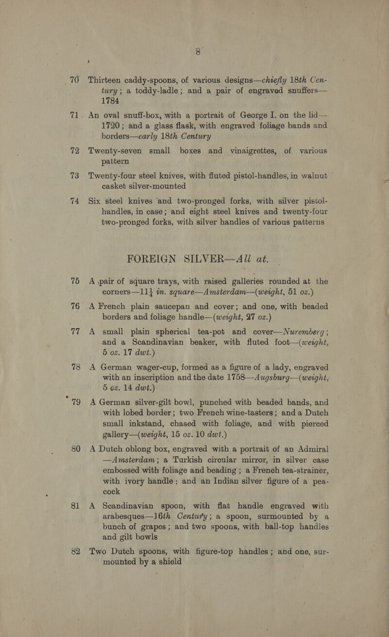 70 72 73 74 75 76 77 Th 80 81 82 s Thirteen caddy-spoons, of various designs—chitefly 18th Cen- tury; a toddy-ladle; and a pair of engraved snuffers— 1784 | An oval sunuff-box, with a portrait of George I. on the lid— 1720; and a glass flask, with engraved foliage bands and borders—early 18th Century Twenty-seven small boxes and vinaigrettes, of various pattern Twenty-four steel knives, with fluted pistol-handles, in walnut casket silver-mounted Six steel knives and two-pronged forks, with silver pistol- handles, in case; and eight steel knives and twenty-four two-pronged forks, with silver handles of various patterns FOREIGN SILVER—AU at. A \pair of square trays, with raised galleries rounded at the corners—11} an. square—Amsterdam—(weight, 51 oz.) A French plain saucepan and cover; and one, with beaded borders and foliage handle—(weight, 27 oz.) A small plain spherical tea-pot and cover—Nuremberg ; and a Scandinavian beaker, with fluted foot—(weight, 5 oz. 17 dwt.) ) A German wager-cup, formed as a figure of a lady, engraved | with an inscription and the date 1758—Augsburg—(weight, 5 oz. 14 dwt.) A German silver-gilt bowl, punched with beaded bands, and with lobed border; two French wine-tasters; and a Dutch small inkstand, chased with foliage, and with pierced gallery—(wetght, 15 oz. 10 dwt.) A Dutch oblong box, engraved with a portrait of an Admiral —Amsterdam; a Turkish circular mirror, in silver case embossed with foliage and beading ; a French tea-strainer, with ivory handle; and an Indian silver figure of a pea- cock A Scandinavian spoon, with flat handle engraved with arabesques—l6th Century; a spoon, surmounted by a bunch of grapes ; and two spoons, with ball-top handles and gilt bowls Two Dutch spoons, with figure-top handles; and one, sur- mounted by a shield