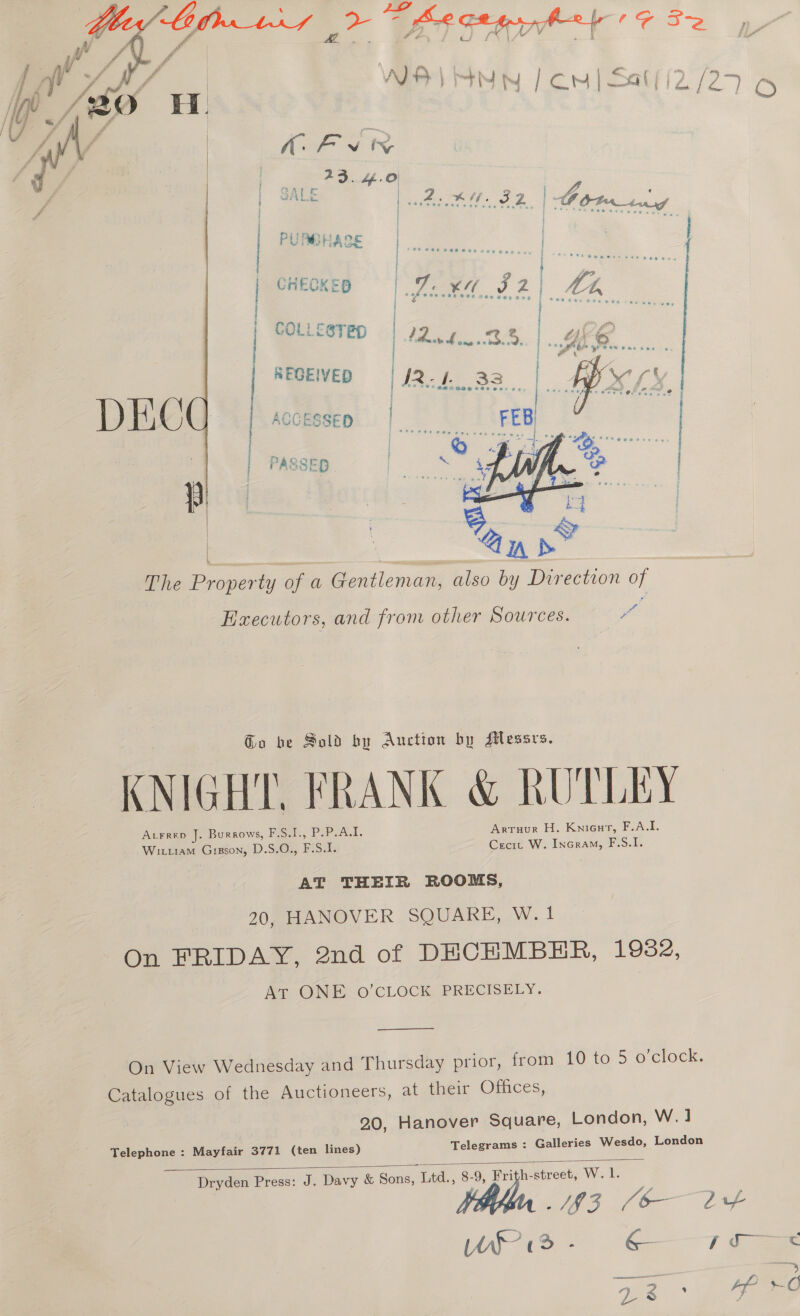  f ry | |. Gave SALE | act IF ID i CHECKE itn ~~ COL t. &lt;STFD fdr eae * rd: 5 , i ©. | | | REGEIVED i | PASSED. |  | Sel | The Property of a Gentleman, also by Direction of Executors, and from other Sources. “ aL Go be Sold by Auction by AMlessrs. KNIGHT FRANK &amp; RUTLEY ALFRED Je Burrows, F.S.I., P.P.A.I. Arruur H. Knieur, F.A.I. WILL1aAM es DS: F Sis Cecrt W. Incram, F.S.I. AT THEIR ROOMS, 20, HANOVER SQUARE, W.1 On FRIDAY, 2nd of DECEMBER, 1982, AT ONE O’CLOCK PRECISELY.  On View Wednesday and Thursday prior, from 10 to 5 o’clock Catalogues of the Auctioneers, at their Offices 20, Hanover Square, London, W.1 Telegrams : Galleries Wesdo, London Mayfair 3771 (ten lines) Dryden Press: J. Davy &amp; Sons, Litd., 8-9, Frith-street, W. 1. He. Bf Ee WS? - &amp; j ce 2 i Telephone :  