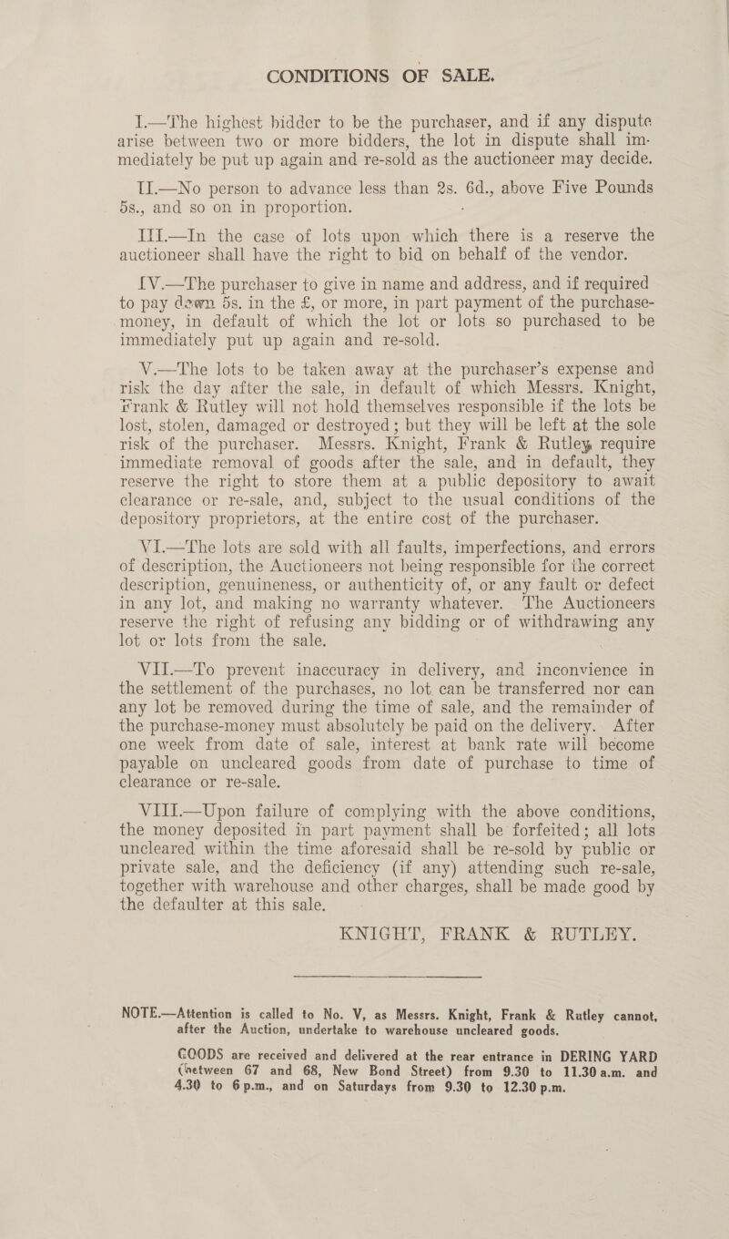 CONDITIONS OF SALE. I.—The highest bidder to be the purchaser, and if any dispute arise between two or more bidders, the lot in dispute shall im- mediately be put up again and re- sold as the auctioneer may decide. II.—No person to advance less than 2s. 6d., above Five Pounds 5s., and so on in proportion. I1I.—In the case of lots upon which there is a reserve the auctioneer shall have the right to bid on behalf of the vendor. {V.—The purchaser to give in name and address, and if required to pay dewn 5s. in the £, or more, in part payment of the purchase- money, in default of which the lot or lots so purchased to be immediately put up again and re-sold. V.—The lots to be taken away at the purchaser’s expense and risk the day after the sale, in default of which Messrs. Knight, rrank &amp; Rutley will not hold themselves responsible if the lots be lost, stolen, damaged or destroyed; but they will be left at the sole risk of the purchaser. Messrs. Knight, Frank &amp; Rutley require immediate removal of goods after the sale, and in default, they reserve the right to store them at a public depository to await clearance or re-sale, and, subject to the usual conditions of the depository proprietors, at the entire cost of the purchaser. VI.—The lots are sold with all faults, imperfections, and errors of description, the Auctioneers not being responsible for the correct description, genuineness, or authenticity of, or any fault or defect in any lot, and making no warranty whatever. The Auctioneers reserve the right of refusing any bidding o or of withdrawing any lot or lots from the sale. VII.—To prevent inaccuracy in delivery, and inconvience in the settlement of the purchases, no lot. can be transferred nor can any lot be removed during the time of sale, and the remainder of the purchase-money must absolutely be paid on the delivery. After one week from date of sale, interest at bank rate will become payable on uncleared goods from date of purchase to time of clearance or re-sale. VIII.—Upon failure of complying with the above conditions, the money deposited in part payment shall be forfeited; all lots uncleared within the time aforesaid shall be re-sold by public or private sale, and the deficiency (if any) attending such re-sale, together with warehouse and other charges, shall be made good by the defaulter at this sale. KNIGHT, FRANK &amp; RUTLEY. NOTE.—Attention is called to No. V, as Messrs. Knight, Frank &amp; Rutley cannot, after the Auction, undertake to warehouse uncleared goods. GOODS are received and delivered at the rear entrance in DERING YARD (netween 67 and 68, New Bond Street) from 9.30 to 11.30a.m. and 4.30 to 6p.m., and on Saturdays from 9.30 to 12.30 p.m.