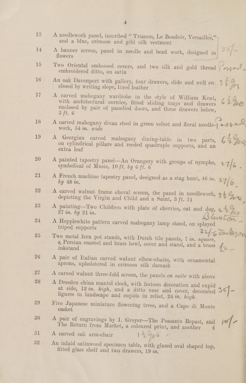 19 4 4» A needlework panel, inscribed “ Trianon. Le Boudoir, Versailles,” and a blue, crimson and gild silk vestment | A banner screen, panel in needle and bead work, designed in * flowers | Two Oriental embossed covers, and two silk and gold thread | “s park embroidered ditto, on satin | atk An oak Davenport with gallery, four drawers, slide and well en- % a /, closed by writing slope, lined leather : A carved mahogany wardrobe in the style of William Kent, L2@. with architectural cornice, fitted shding trays and drawers &amp; * ge@ enclosed by pair of panelled doors, and three drawers below, ry i A carved mahogany divan stool in green velvet and floral needle-( #4 pak work, 541. wide | ) ae A Georgian carved mahogany dining-table in two parts, ‘3 5 we re, on cylindrical pillars and reeded quadruple supports, and an ‘ extra leaf A painted tapestry panel—An Orangery with groups of nymphs, 9 4 [c symbolical of Music, 10 ft. by 6 jo. ° A French machine tapestry panel, designed as a stag hunt, 46 in. 2-7 fy | by 48 in. [o_ A carved walnut frame cheval screen, the panel in needlework, 34 gZ, be depicting the Virgin and Child and a Salm, Sifted. = = A painting—Two Children with plate of cherries, cat and dog, 4. 4 7} ss 27m. by 21 in. i bre ie A Hepplewhite pattern carved mahogany lamp stand, on splayed 3 tripod supports ra + fo ~em oe | 824-6 Saelthon Two metal fern pot stands, with Dutch tile panels, 7 in. square, a, Persian enamel and brass bowl, cover and stand, and a brass £5 inkstand sds) ry A pair of Italian carved walnut elbow-chairs, with ornamental aprons, upholstered in crimson silk damask | A carved walnut three-fold screen, the panels en suite with above A Dresden china mantel clock, with festoon decoration and cupid at side, 12in. high, and a ditto vase and cover, decorated a figures in landscape and cupids in relief, 24 in. high | Five Japanese miniature flowering trees, and a Capo di Monte casket A pair of engravings by I. Groyer—The Peasants Repast, and of “ ‘he Return from Market, a coloured print, and another a A carved oak arm-chair 14% An inlaid satinwood specimen table, with glazed oval shaped top, : fitted glass shelf and two drawers, 19 in.