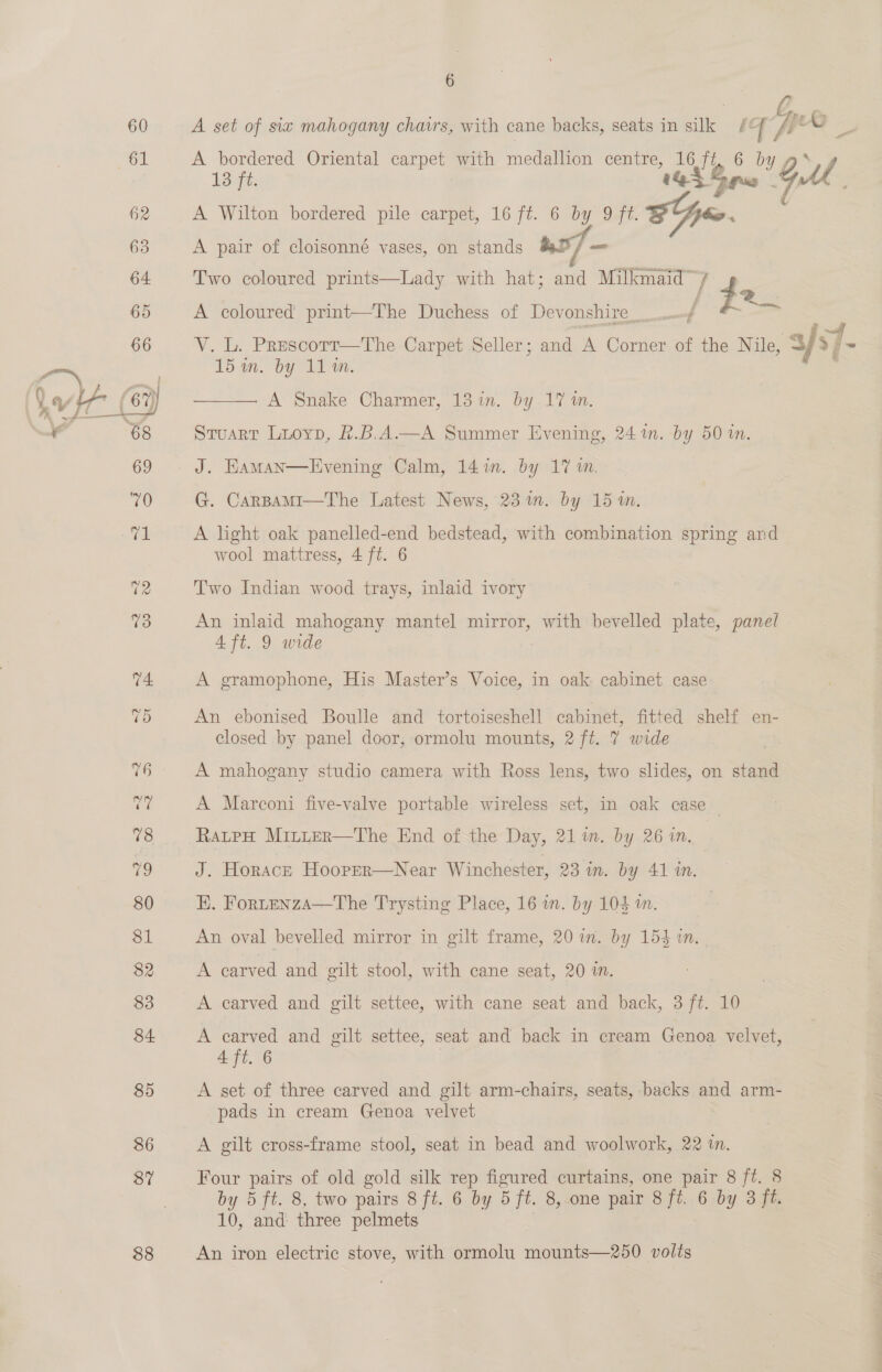$8 6 BA A set of six mahogany chavrs, with cane backs, seats in silk /¢ fy A bordered Oriental carpet with medallion centre, 16 ap ae ly 13 ft. 1A Gps GA A Wilton bordered pile carpet, 16 ft. 6 by 9 ft. EG. A pair of cloisonné vases, on stands &amp;t°/ = 2 Sr Two coloured prints—Lady with hat; and Milkmaid / ! A coloured print—The Duchess of Devonshire_ A V. L. Prescorr—tThe Carpet Seller; and A Corner of the Nile, 3/s7- ee | A Snake Charmer, 13 in. by 17 m. Stuart Liuoyp, k.B.A.—A Summer Evening, 24 im. by 50 in.  J. Haman—Evening Calm, 141m. by 17 wm. G. CarBamMi—The Latest News, 23 in. by 15 in. A light oak panelled-end bedstead, with combination spring and Two Indian wood trays, inlaid ivory An inlaid mahogany mantel mirror, with bevelled plate, panel 4 ft. 9 wide A gramophone, His Master’s Voice, in oak: cabinet case An ebonised Boulle and tortoiseshell cabinet, fitted shelf en- closed by panel door, ormolu mounts, 2 ft. 7 wide A mahogany studio camera with Ross lens, two slides, on stand A Marconi five-valve portable wireless set, in oak case RatpH Mrruer—The End of the Day, 21 in. by 26 in. J. Horacre Hooper—Near Winchester, 23 um. by 41 in. EK. FortenzaA—The Trysting Place, 16 in. by 104 m. An oval bevelled mirror in gilt frame, 20 in. by 154 2m. A carved and gilt stool, with cane seat, 20 in. A carved and gilt settee, with cane seat and back, 3 ft. 10 A earved and gilt settee, seat and back in cream Genoa velvet, 4 ft. 6 A set of three carved and gilt arm-chairs, seats, backs and arm- pads in cream Genoa velvet A gilt cross-frame stool, seat in bead and woolwork, 22 in. Four pairs of old gold silk rep figured curtains, one pair 8 ft. 8 by 5 ft. 8, two pairs 8 ft. 6 by 5 ft. 8,.one pair 8 fi. 6 by 3 ft. 10, and three pelmets An iron electric stove, with ormolu mounts—250 volts a