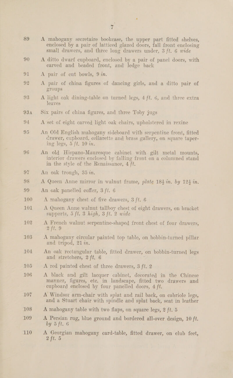 89 96 97 98 ag 100 AOL 102 103 104 105 106 107 ag 110 A mahogany secretaire bookcase, the upper part fitted shelves, enclosed by a pair of latticed olazed doors, fall front enclosing small drawers, and three long drawers under, 3 ft. 6 wide A ditto dwarf cupboard, enclosed by a pair of panel doors, with carved and beaded front, and ledge back A pair of cut bowls, 9 in. A pair of china figures of dancing girls, and a ditto pair of eroups A light oak dining-table on turned legs, 4 ft. 6, and three extra leaves Six pairs of china figures, and three Toby jugs A set of eight carved light oak chairs, upholstered in rexine An Old English mahogany sideboard with serpentine front, fitted Crawer, cupboard, callarette and brass gallery, on square taper- ing legs, B ft. 10 wn: An old Hispano-Mauresque cabinet with gilt metal mounts, interior drawers enclosed by falling front on a columned stand in the style of the Renaissance, 4 ft. An oak trough, 35 1n. A Queen Anne mirror in walnut frame, plate 184 in. by 124 in. An oak panelled coffer, 3 ft. 6 A mahogany chest of five drawers, 3 ft. 6 A Queen Anne walnut tallboy chest of eight drawers, on bracket supports,.d ft. 3.fagh, 3 ft. 2 wide A ae walnut serpentine-shaped front chest of four drawers, Pe me A mahogany circular painted top table, on bobbin- turned pillar and tripod, 21 in. An oak ae ee table, fitted drawer, on bobbin-turned legs and stretchers, 2 ft. 6 A red painted chest of three drawers, 3 ft. 2 A black and gilt lacquer cabinet, decorated in the Chinese manner, figures, etc. in landscape, fitted two drawers and ‘cupboard enclosed by four panelled doors, 4 ft. A Windsor arm-chair with splat and rail back, on cabriole legs, and a Stuart chair with spindle and splat back, seat in leather A mahogany table with two flaps, on square legs, 2 ft. 5 A Persian rug, blue ground and ee all-over design, 10 ft. by dft. 6 = se mahogany card-table, fitted drawer, on elub feet, ft.