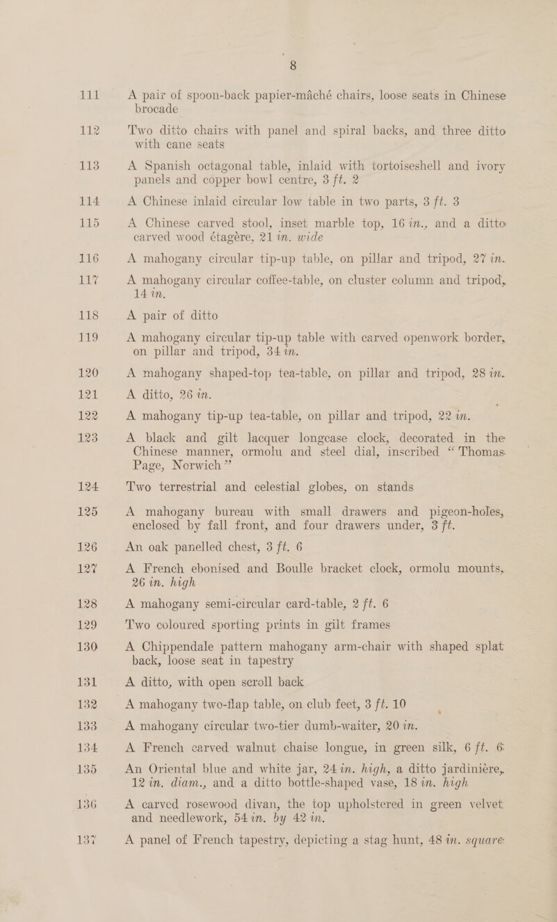 111 112 8 A pair of spoon-back papier-maché chairs, loose seats in Chinese brocade Two ditto chairs with panel and spiral backs, and three ditto with cane seats A Spanish octagonal table, inlaid with tortoiseshell and ivory panels and copper bowl centre, 3 ft. 2 A Chinese inlaid circular low table in two parts, 3 ft. 3 A Chinese carved stool, inset marble top, 167m., and a ditto carved wood étagere, 21 im. wide A mahogany circular tip-up table, on pillar and tripod, 27 in. A mahogany circular coffee-table, on cluster column and tripod, 14 in. A pair of ditto A mahogany circular tip-up table with carved openwork border, on pillar and tripod, 34m. A mahogany shaped-top tea-table, on pillar and tripod, 28 in. A ditto, 26 1. A mahogany tip-up tea-table, on pillar and tripod, 22 i. A black and gilt lacquer longcase clock, decorated in the Chinese manner, ormolu and steel dial, inscribed “ Thomas: Page, Norwich ” | Two terrestrial and celestial globes, on stands A mahogany bureau with small drawers and pigeon-holes, enclosed by fall front, and four drawers under, 3 ft. An oak panelled chest, 3 ft. 6 A French ebonised and Boulle bracket clock, ormolu mounts, 26m. high A mahogany semi-circular card-table, 2 ft. 6 Two coloured sporting prints in gilt frames A Chippendale pattern mahogany arm-chair with shaped splat back, loose seat in tapestry A ditto, with open scroll back A mahogany two-flap table, on club feet, 3 ft. 10 A mahogany circular two-tier dumb-waiter, 20 i. A French carved walnut chaise longue, in green silk, 6 ft. 6 An Oriental blue and white jar, 241m. high, a ditto jardinieére,. 12 in. diam., and a ditto bottle-shaped vase, 18 im. high A carved rosewood divan, the top upholstered in green velvet and needlework, 541m. by 42m. A panel of French tapestry, depicting a stag hunt, 48 in. square: